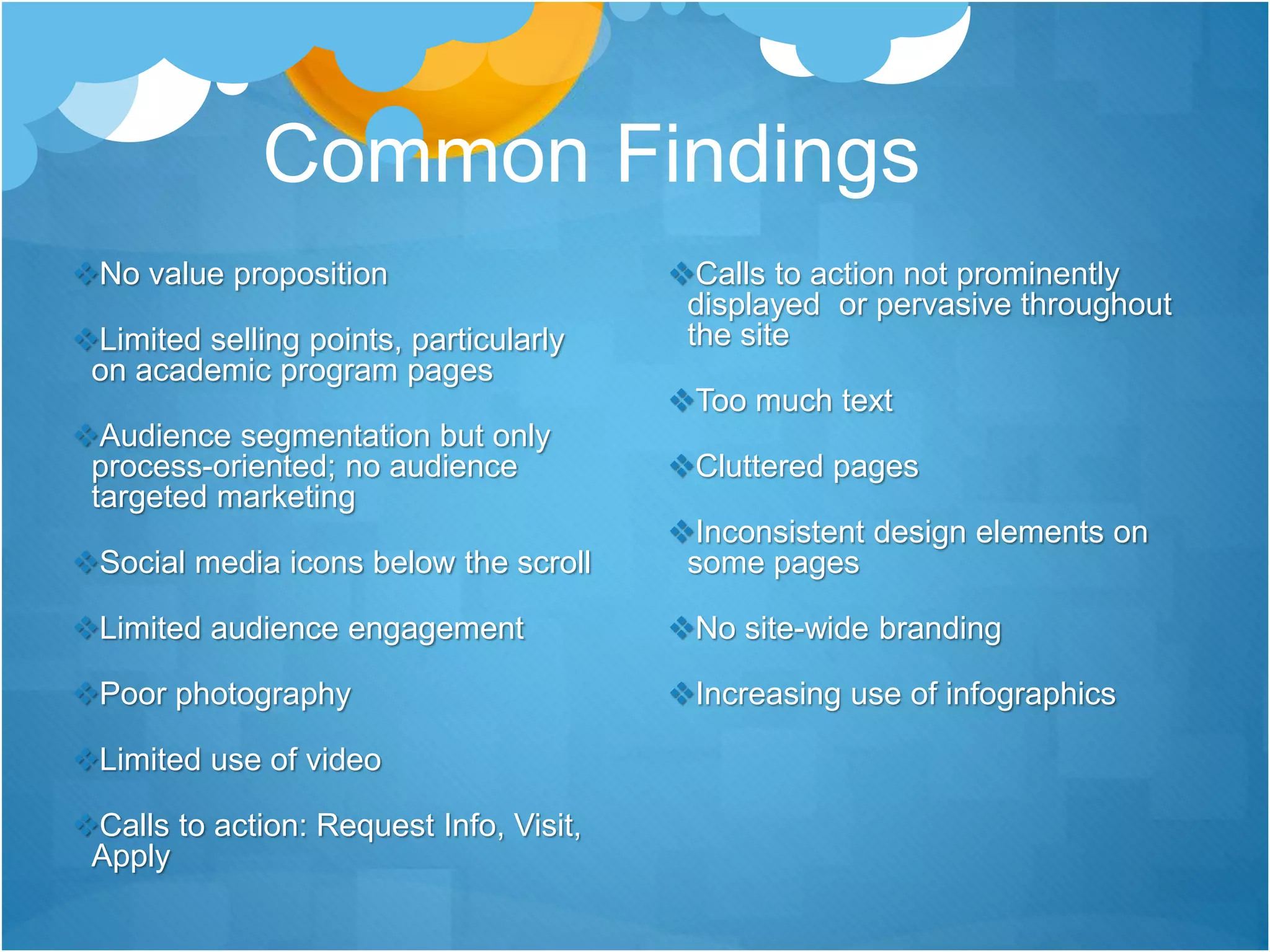 Common Findings
No value proposition
Limited selling points, particularly
on academic program pages
Audience segmentation but only
process-oriented; no audience
targeted marketing
Social media icons below the scroll
Limited audience engagement
Poor photography
Limited use of video
Calls to action: Request Info, Visit,
Apply
Calls to action not prominently
displayed or pervasive throughout
the site
Too much text
Cluttered pages
Inconsistent design elements on
some pages
No site-wide branding
Increasing use of infographics
 