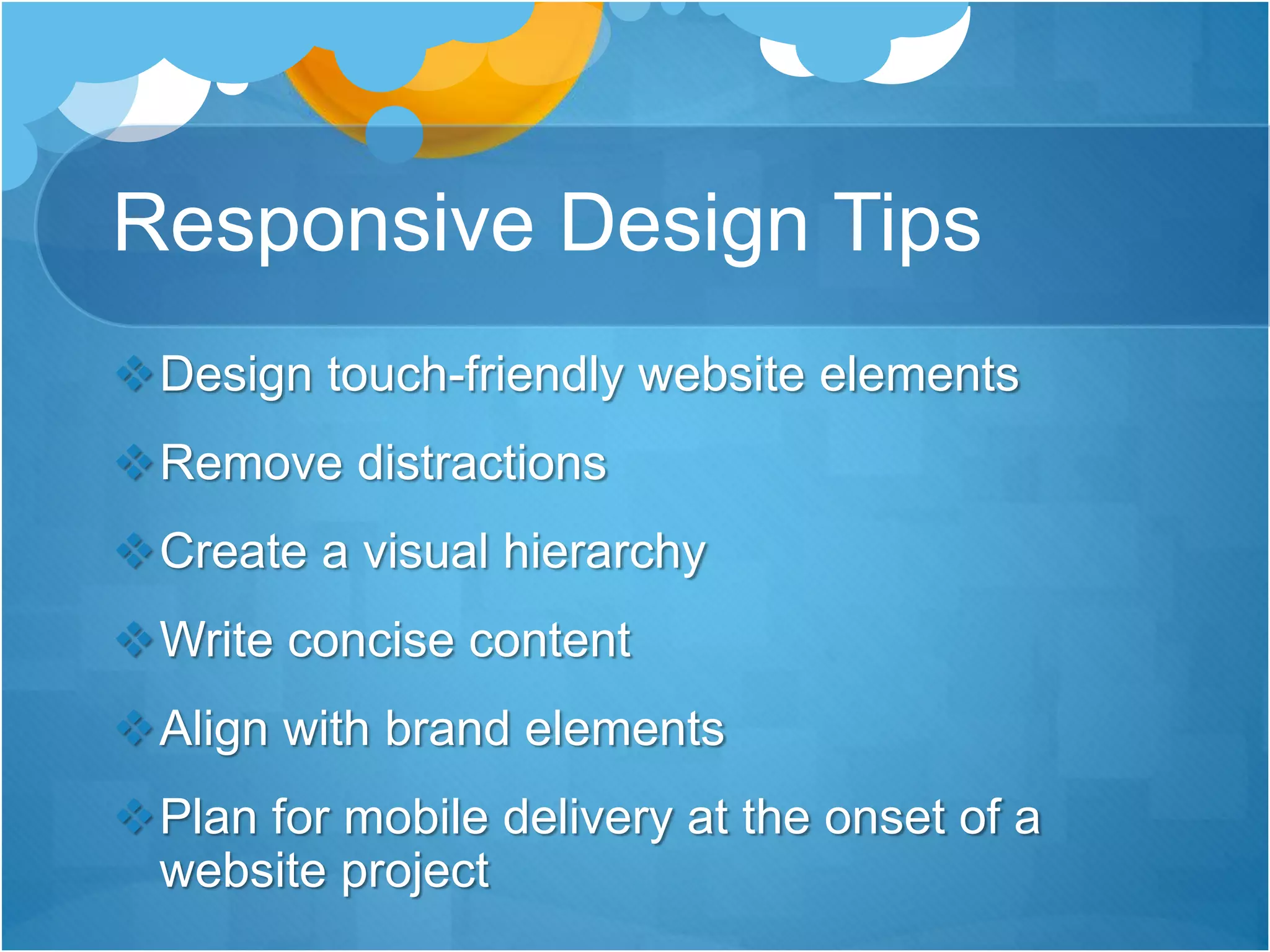 Responsive Design Tips
Design touch-friendly website elements
Remove distractions
Create a visual hierarchy
Write concise content
Align with brand elements
Plan for mobile delivery at the onset of a
website project
 