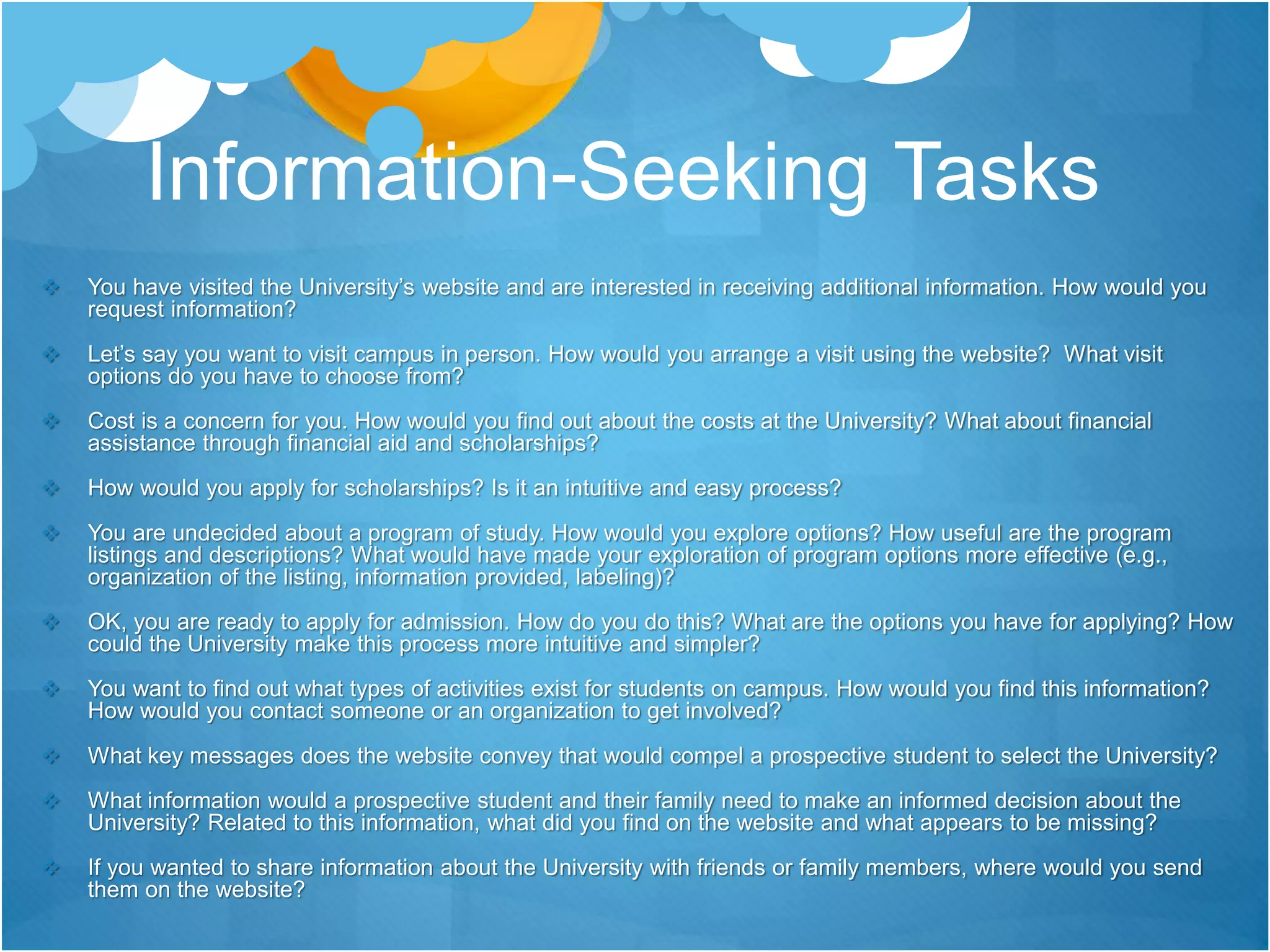 Information-Seeking Tasks
 You have visited the University’s website and are interested in receiving additional information. How would you
request information?
 Let’s say you want to visit campus in person. How would you arrange a visit using the website? What visit
options do you have to choose from?
 Cost is a concern for you. How would you find out about the costs at the University? What about financial
assistance through financial aid and scholarships?
 How would you apply for scholarships? Is it an intuitive and easy process?
 You are undecided about a program of study. How would you explore options? How useful are the program
listings and descriptions? What would have made your exploration of program options more effective (e.g.,
organization of the listing, information provided, labeling)?
 OK, you are ready to apply for admission. How do you do this? What are the options you have for applying? How
could the University make this process more intuitive and simpler?
 You want to find out what types of activities exist for students on campus. How would you find this information?
How would you contact someone or an organization to get involved?
 What key messages does the website convey that would compel a prospective student to select the University?
 What information would a prospective student and their family need to make an informed decision about the
University? Related to this information, what did you find on the website and what appears to be missing?
 If you wanted to share information about the University with friends or family members, where would you send
them on the website?
 