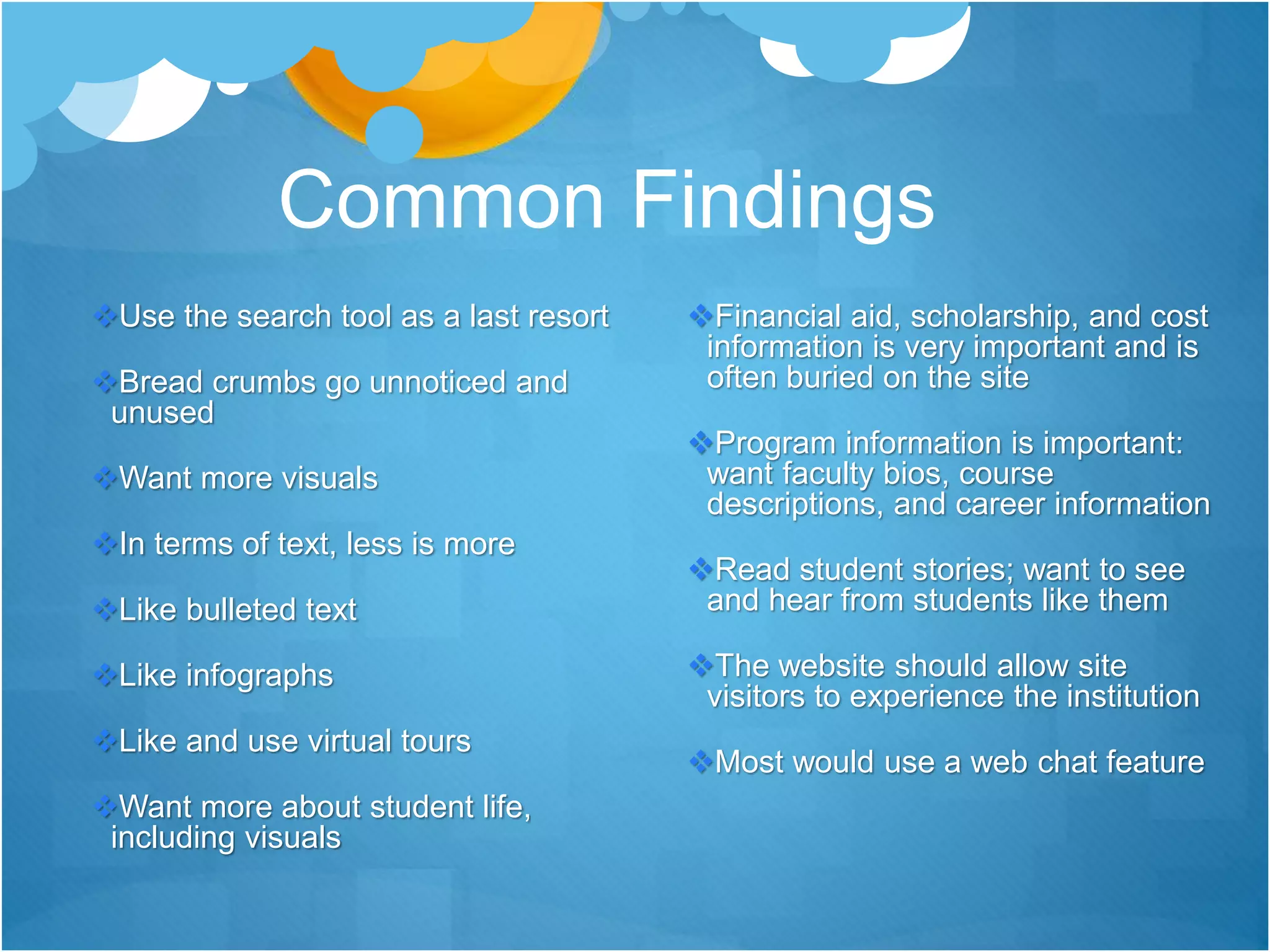 Common Findings
Use the search tool as a last resort
Bread crumbs go unnoticed and
unused
Want more visuals
In terms of text, less is more
Like bulleted text
Like infographs
Like and use virtual tours
Want more about student life,
including visuals
Financial aid, scholarship, and cost
information is very important and is
often buried on the site
Program information is important:
want faculty bios, course
descriptions, and career information
Read student stories; want to see
and hear from students like them
The website should allow site
visitors to experience the institution
Most would use a web chat feature
 