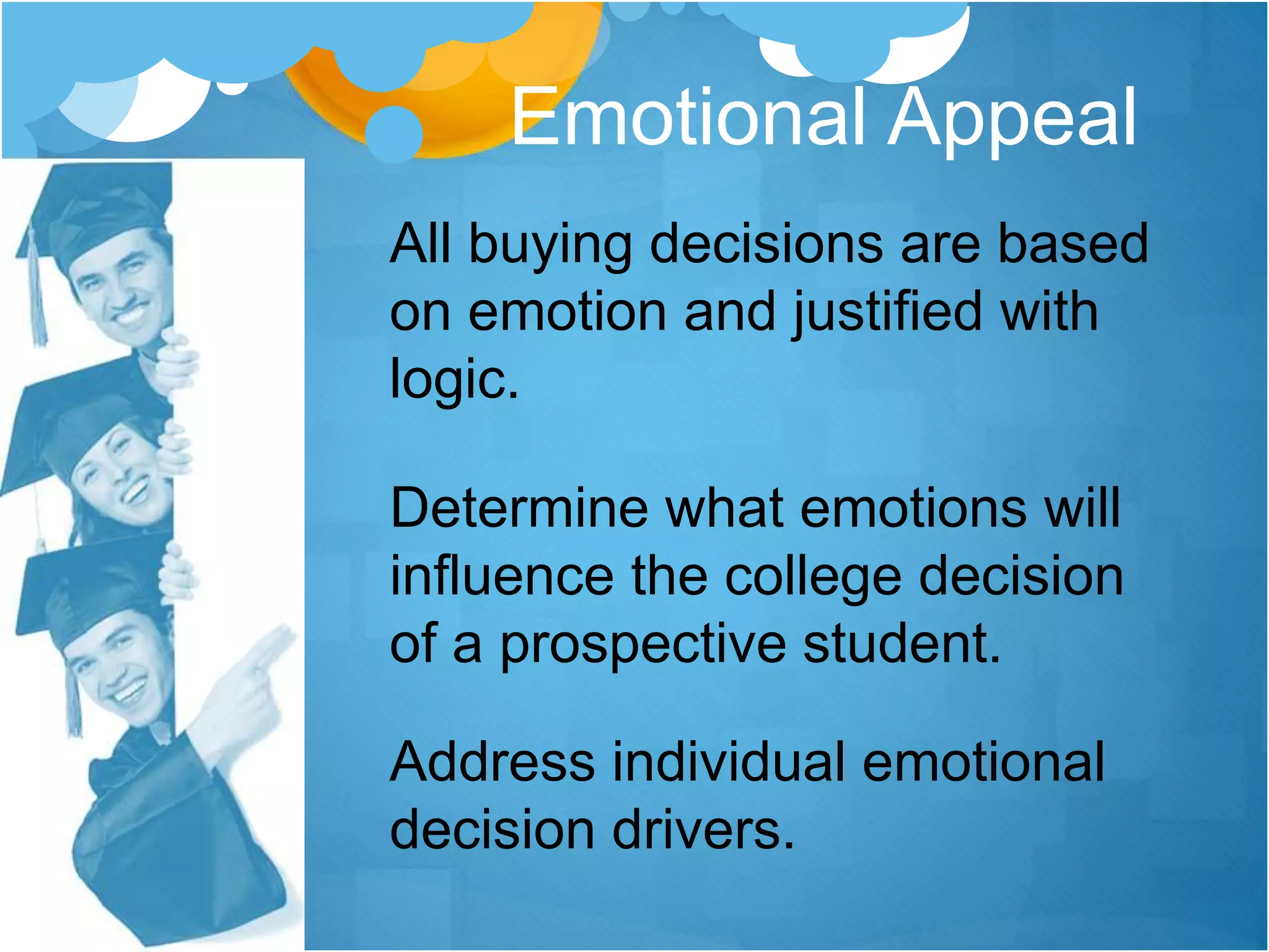 All buying decisions are based
on emotion and justified with
logic.
Determine what emotions will
influence the college decision
of a prospective student.
Address individual emotional
decision drivers.
Emotional Appeal
 