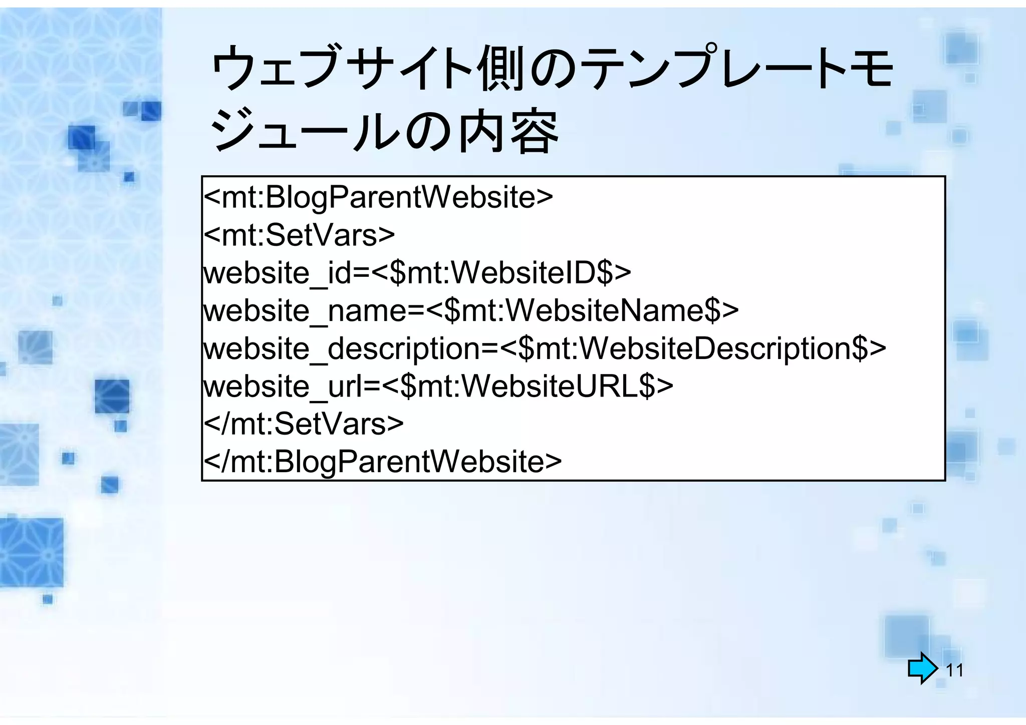 ウェブサイト側のテンプレートモ
ジュールの内容
<mt:BlogParentWebsite>
<mt:SetVars>
website_id=<$mt:WebsiteID$>
website_name=<$mt:WebsiteName$>
website_description=<$mt:WebsiteDescription$>
website_url=<$mt:WebsiteURL$>
</mt:SetVars>
</mt:BlogParentWebsite>




                                                11
 