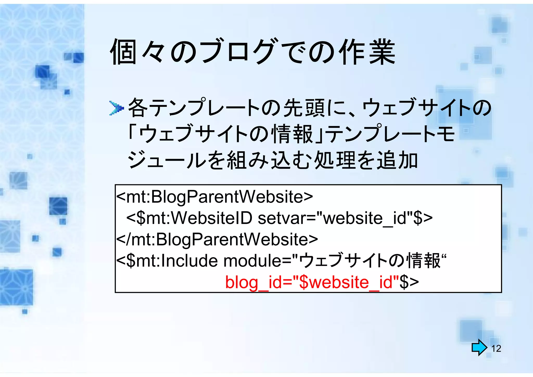 個々のブログでの作業
 各テンプレートの先頭に、ウェブサイトの
 「ウェブサイトの情報」テンプレートモ
 ジュールを組み込む処理を追加
<mt:BlogParentWebsite>
 <$mt:WebsiteID setvar="website_id"$>
</mt:BlogParentWebsite>
<$mt:Include module="ウェブサイトの情報“
             blog_id="$website_id"$>


                                        12
 