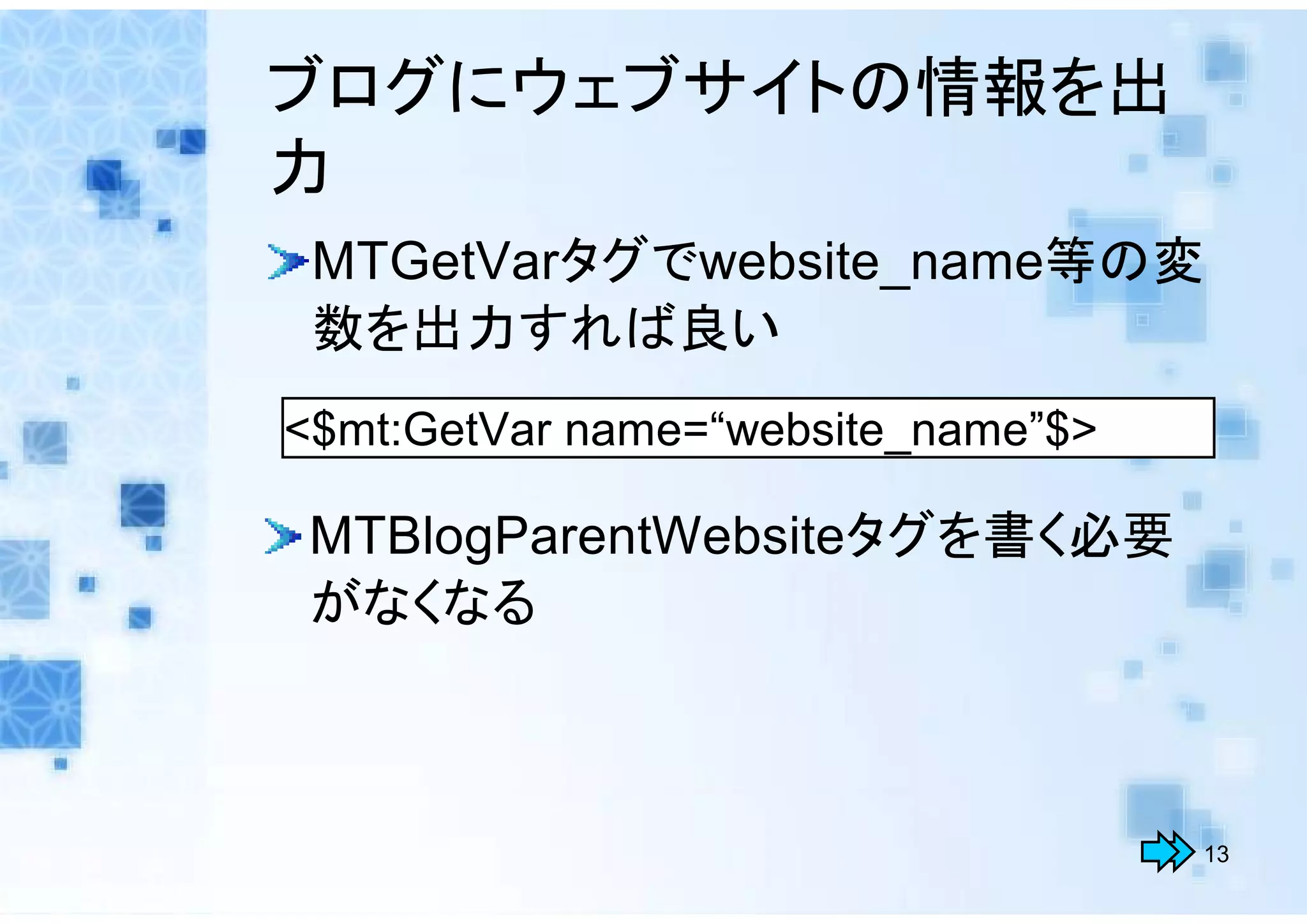 ブログにウェブサイトの情報を出
力
 MTGetVarタグでwebsite_name等の変
 数を出力すれば良い
<$mt:GetVar name=“website_name”$>

 MTBlogParentWebsiteタグを書く必要
 がなくなる



                                    13
 