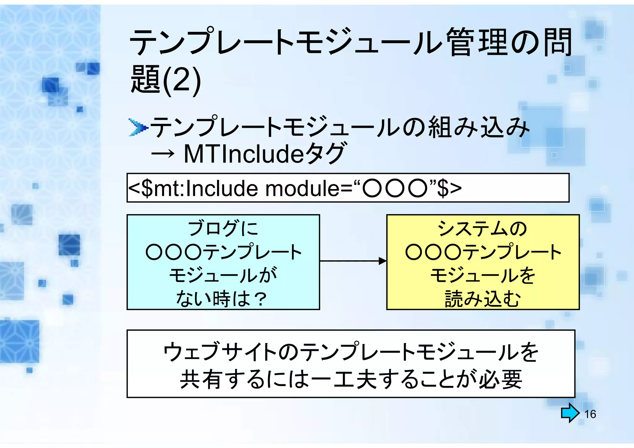 テンプレートモジュール管理の問
題(2)
 テンプレートモジュールの組み込み
 → MTIncludeタグ
<$mt:Include module=“○○○”$>
    ブログに               ウェブサイトの
                        システムの
 ○○○テンプレート            ○○○テンプレート
  モジュールが               モジュールを
   ない時は？                読み込む

  ウェブサイトのテンプレートモジュールを
   共有するには一工夫することが必要
                                  16
 