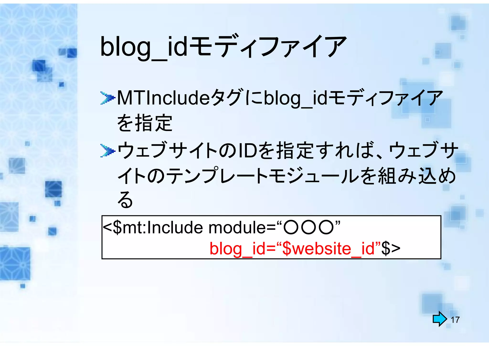 blog_idモディファイア
 MTIncludeタグにblog_idモディファイア
 を指定
 ウェブサイトのIDを指定すれば、ウェブサ
 イトのテンプレートモジュールを組み込め
 る
<$mt:Include module=“○○○”
             blog_id=“$website_id”$>


                                       17
 