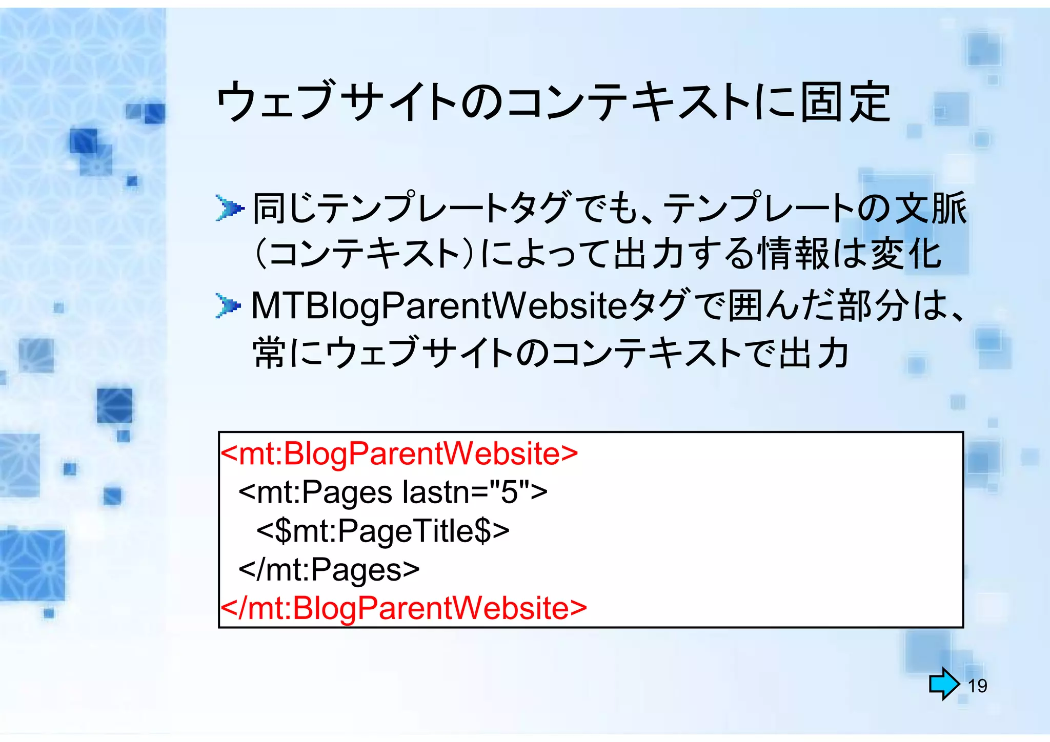 ウェブサイトのコンテキストに固定

 同じテンプレートタグでも、テンプレートの文脈
 （コンテキスト）によって出力する情報は変化
 MTBlogParentWebsiteタグで囲んだ部分は、
 常にウェブサイトのコンテキストで出力

<mt:BlogParentWebsite>
 <mt:Pages lastn="5">
  <$mt:PageTitle$>
 </mt:Pages>
</mt:BlogParentWebsite>

                             19
 