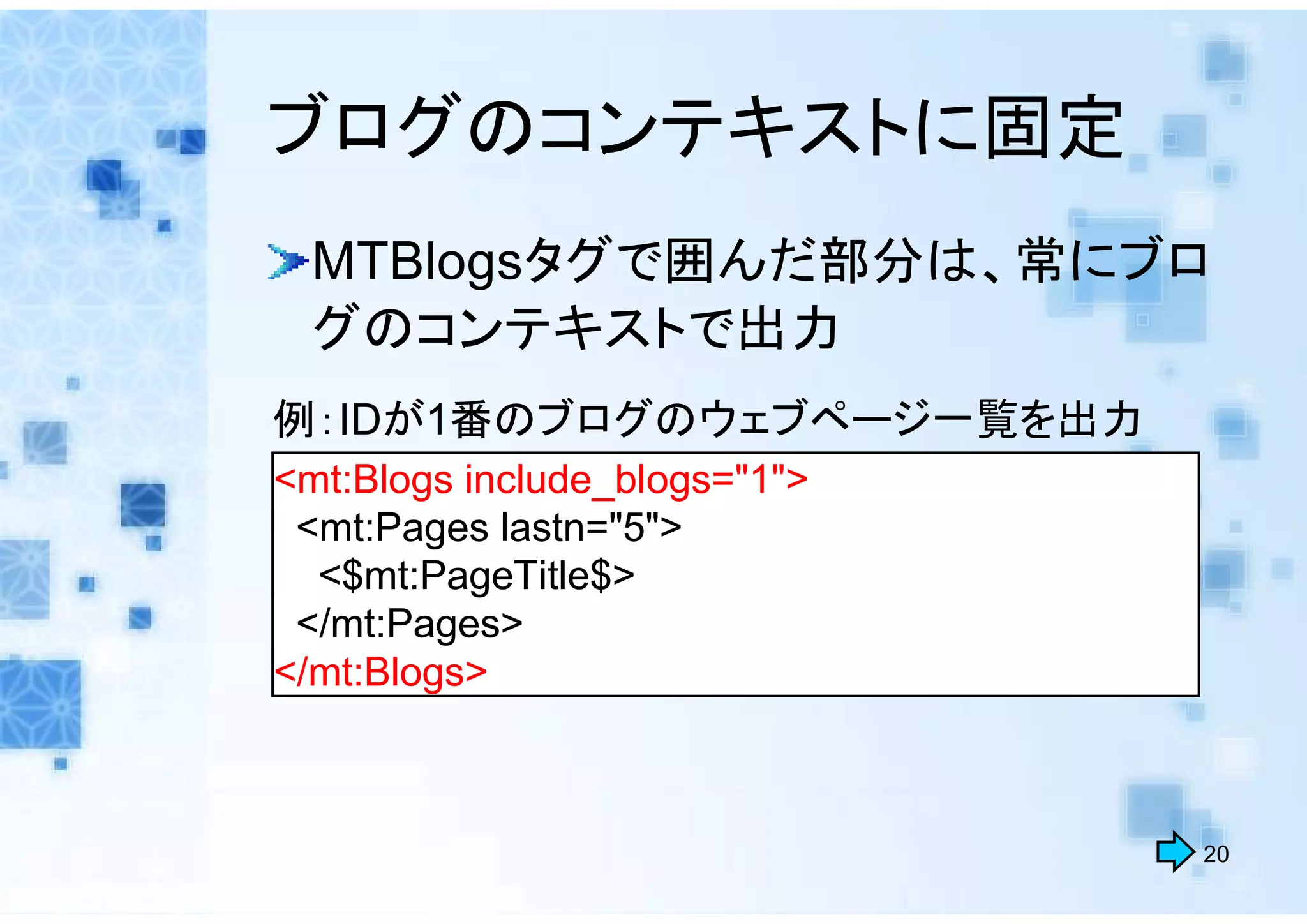 ブログのコンテキストに固定
  MTBlogsタグで囲んだ部分は、常にブロ
  グのコンテキストで出力
例：IDが1番のブログのウェブページ一覧を出力
<mt:Blogs include_blogs="1">
 <mt:Pages lastn="5">
  <$mt:PageTitle$>
 </mt:Pages>
</mt:Blogs>



                               20
 