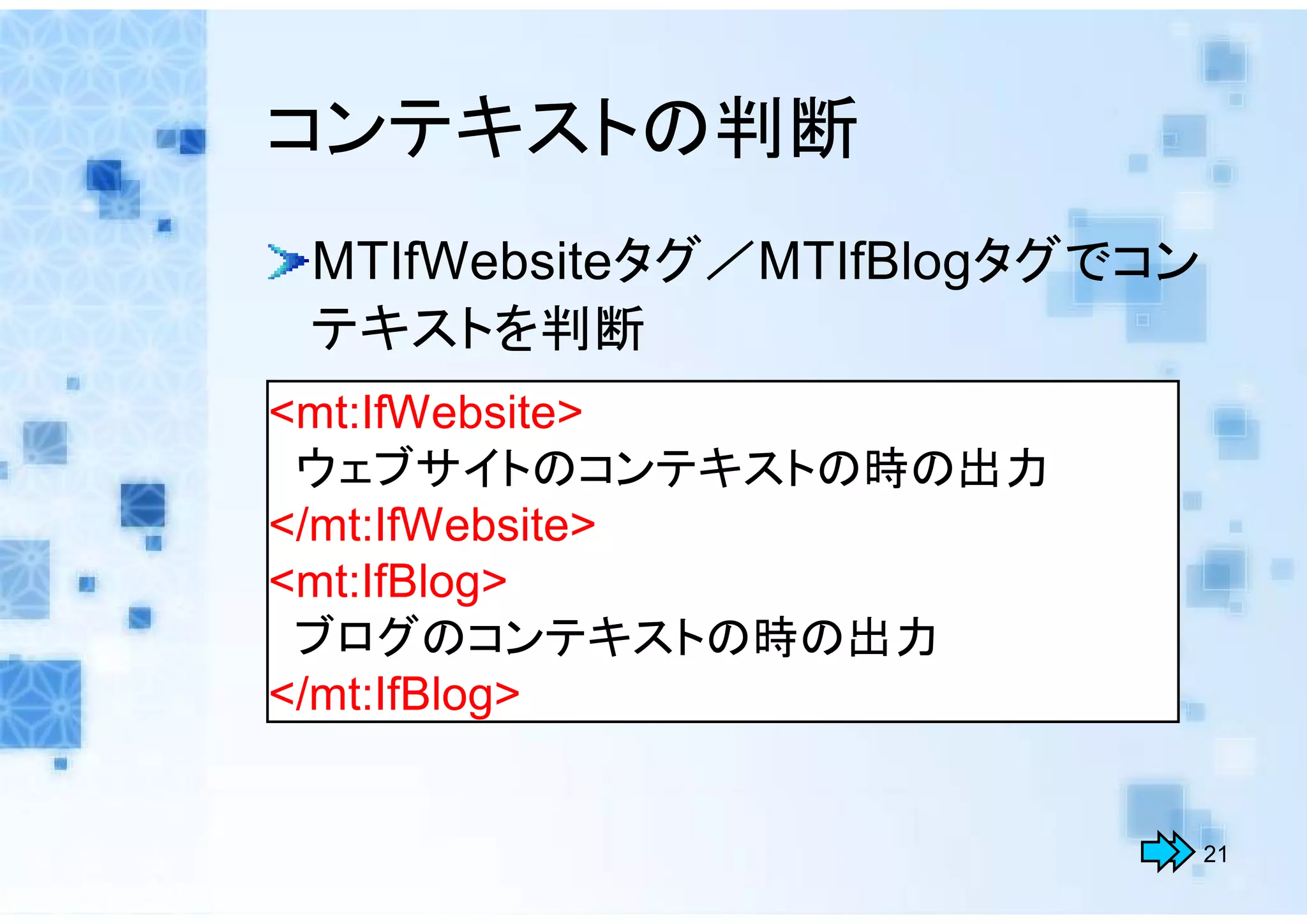 コンテキストの判断
 MTIfWebsiteタグ／MTIfBlogタグでコン
 テキストを判断
<mt:IfWebsite>
 ウェブサイトのコンテキストの時の出力
</mt:IfWebsite>
<mt:IfBlog>
 ブログのコンテキストの時の出力
</mt:IfBlog>


                               21
 