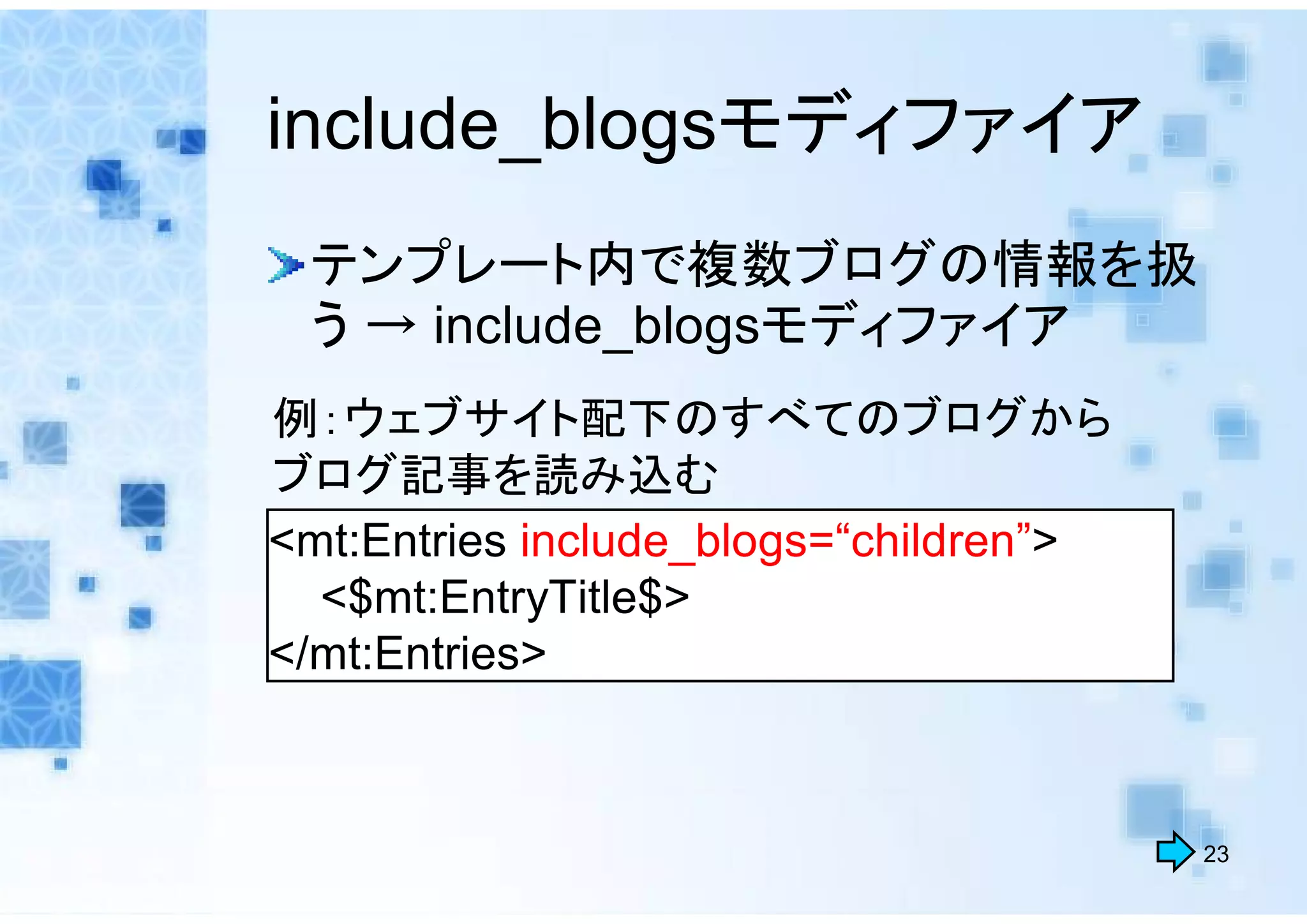 include_blogsモディファイア
 テンプレート内で複数ブログの情報を扱
 う → include_blogsモディファイア
例：ウェブサイト配下のすべてのブログから
ブログ記事を読み込む
<mt:Entries include_blogs=“children”>
  <$mt:EntryTitle$>
</mt:Entries>



                                        23
 