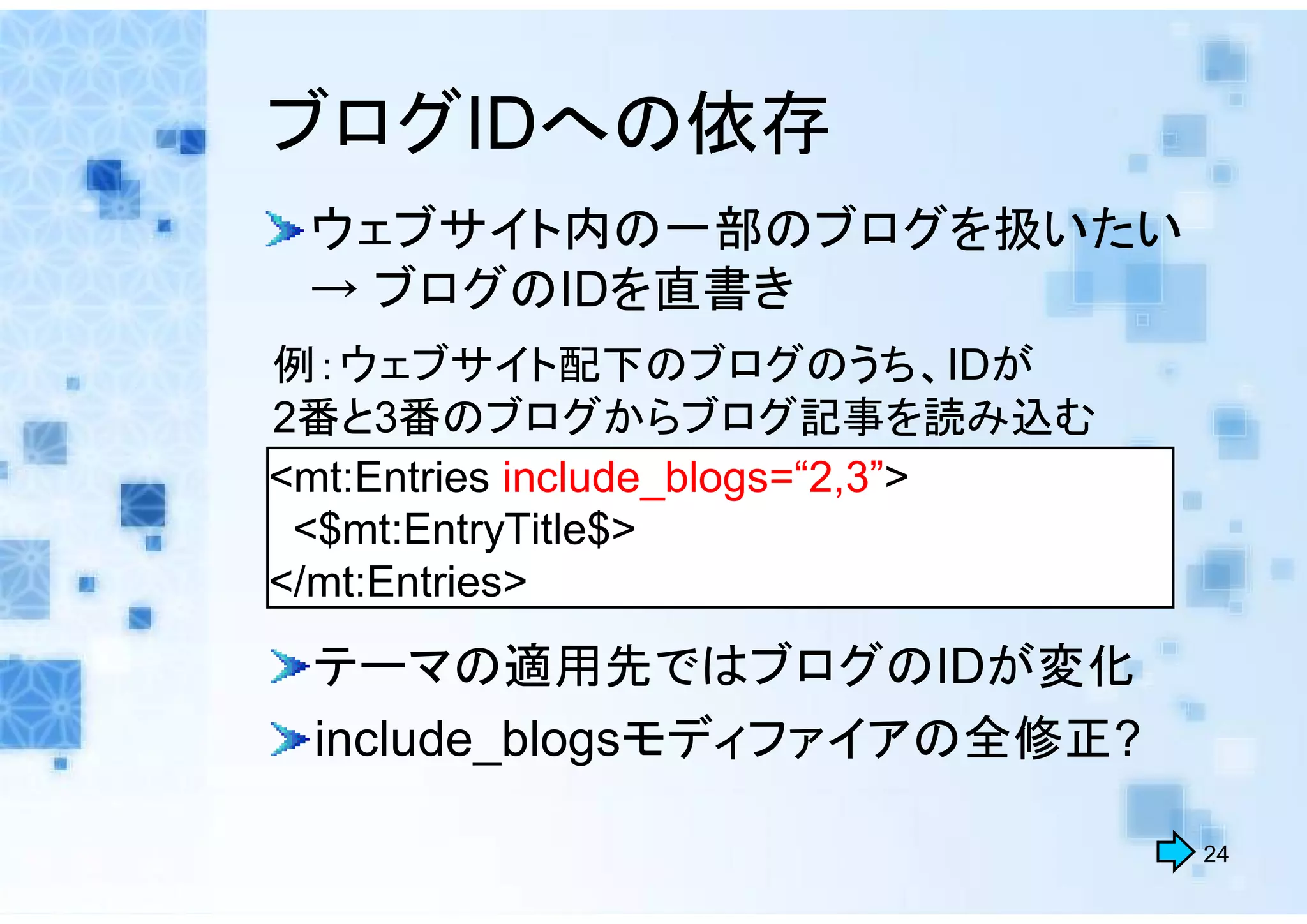 ブログIDへの依存
 ウェブサイト内の一部のブログを扱いたい
 → ブログのIDを直書き
例：ウェブサイト配下のブログのうち、IDが
2番と3番のブログからブログ記事を読み込む
<mt:Entries include_blogs=“2,3”>
 <$mt:EntryTitle$>
</mt:Entries>
 テーマの適用先ではブログのIDが変化
 include_blogsモディファイアの全修正?

                                   24
 