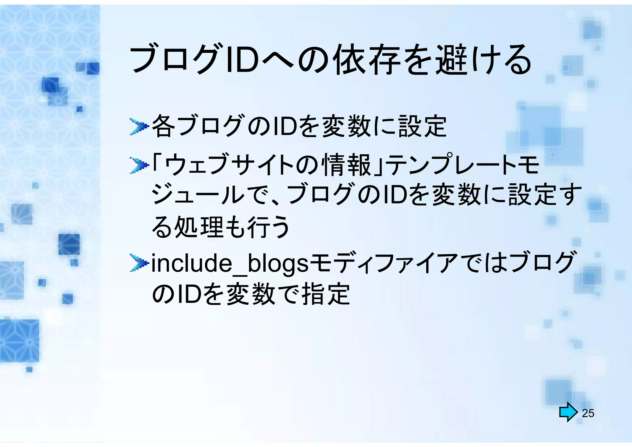ブログIDへの依存を避ける
各ブログのIDを変数に設定
「ウェブサイトの情報」テンプレートモ
ジュールで、ブログのIDを変数に設定す
る処理も行う
include_blogsモディファイアではブログ
のIDを変数で指定



                        25
 