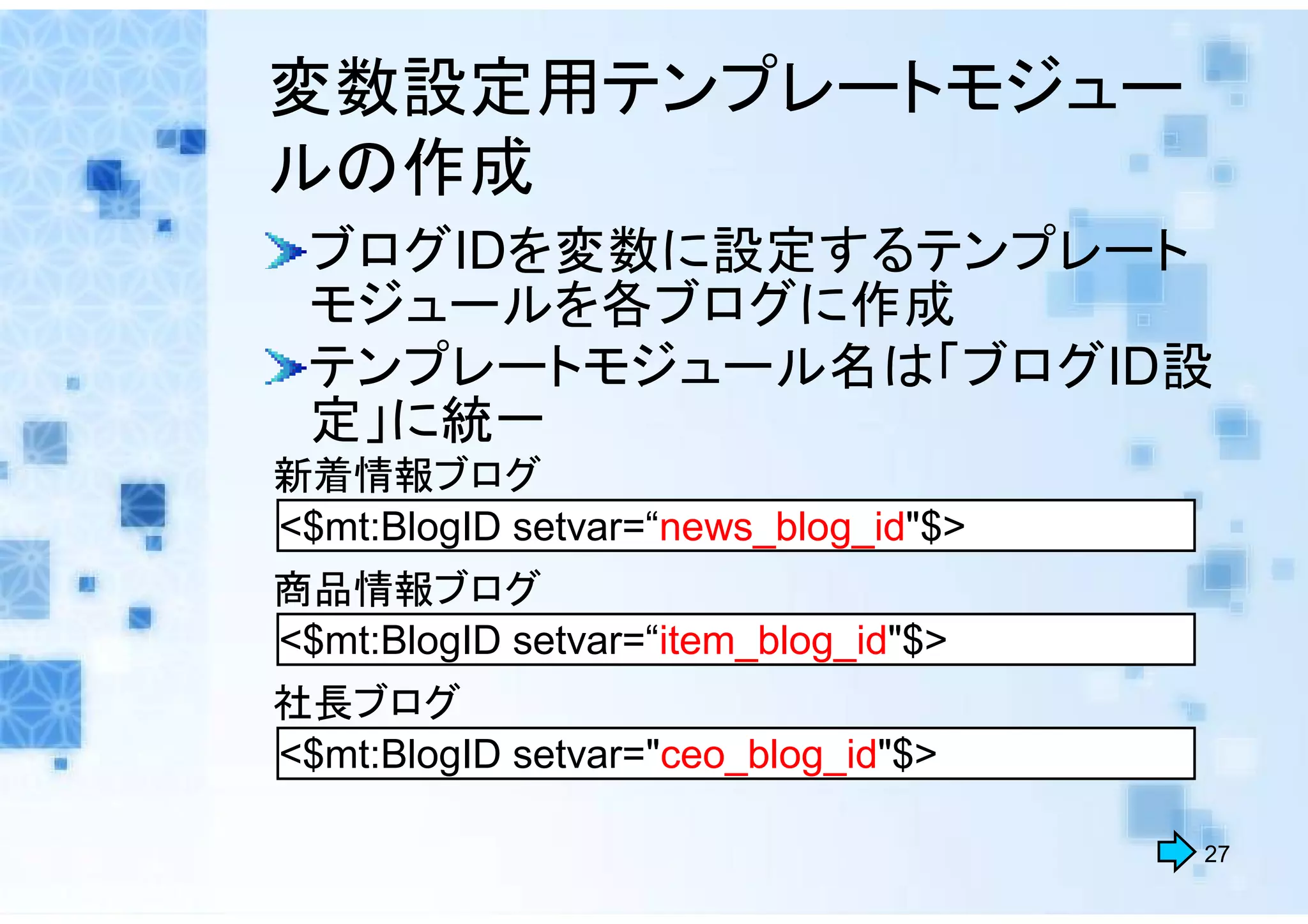 変数設定用テンプレートモジュー
ルの作成
 ブログIDを変数に設定するテンプレート
 モジュールを各ブログに作成
 テンプレートモジュール名は「ブログID設
 定」に統一
新着情報ブログ
<$mt:BlogID setvar=“news_blog_id"$>
商品情報ブログ
<$mt:BlogID setvar=“item_blog_id"$>
社長ブログ
<$mt:BlogID setvar="ceo_blog_id"$>

                                      27
 