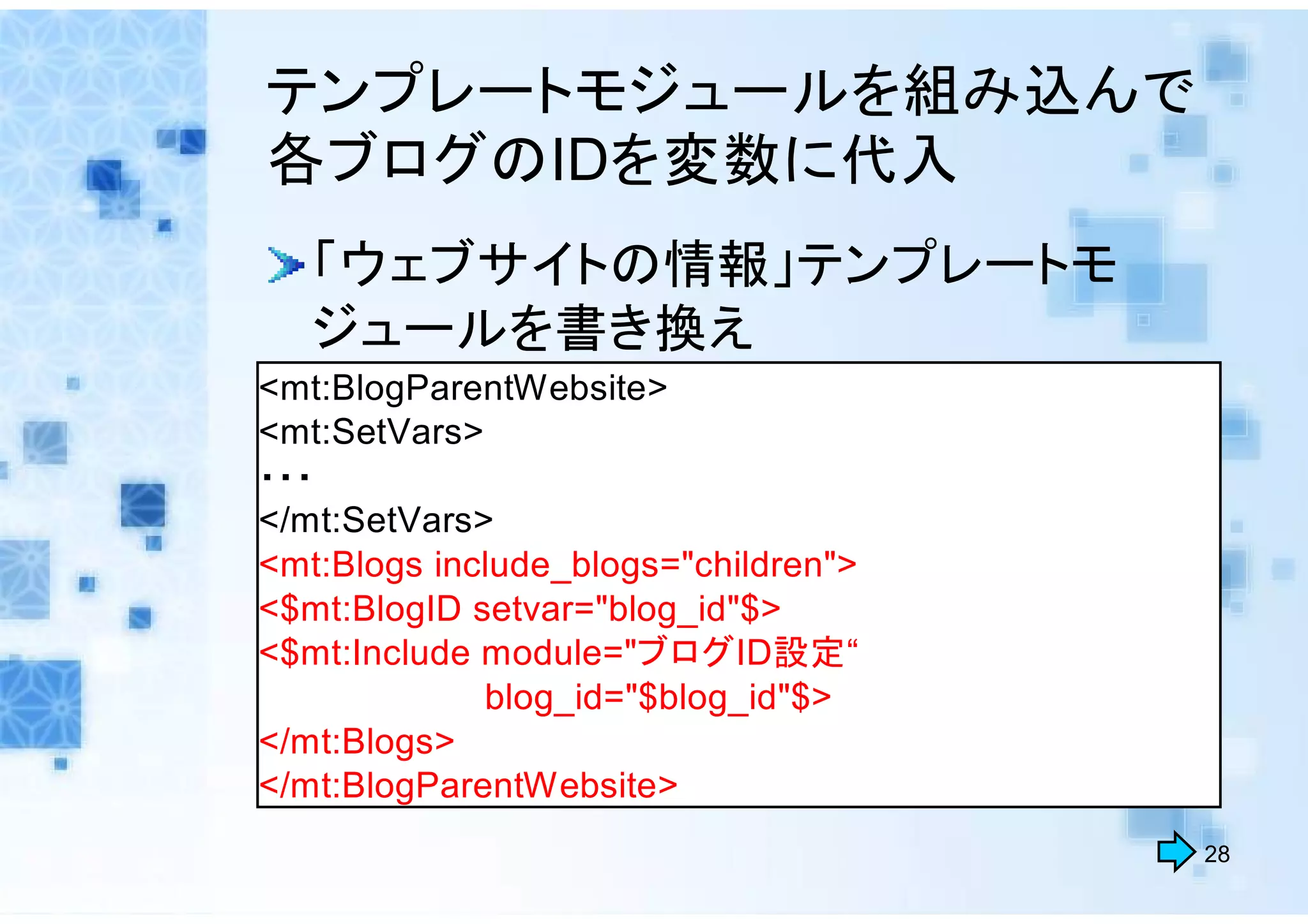 テンプレートモジュールを組み込んで
各ブログのIDを変数に代入
   「ウェブサイトの情報」テンプレートモ
   ジュールを書き換え
<mt:BlogParentWebsite>
<mt:SetVars>
・・・
</mt:SetVars>
<mt:Blogs include_blogs="children">
<$mt:BlogID setvar="blog_id"$>
<$mt:Include module="ブログID設定“
             blog_id="$blog_id"$>
</mt:Blogs>
</mt:BlogParentWebsite>
                                      28
 