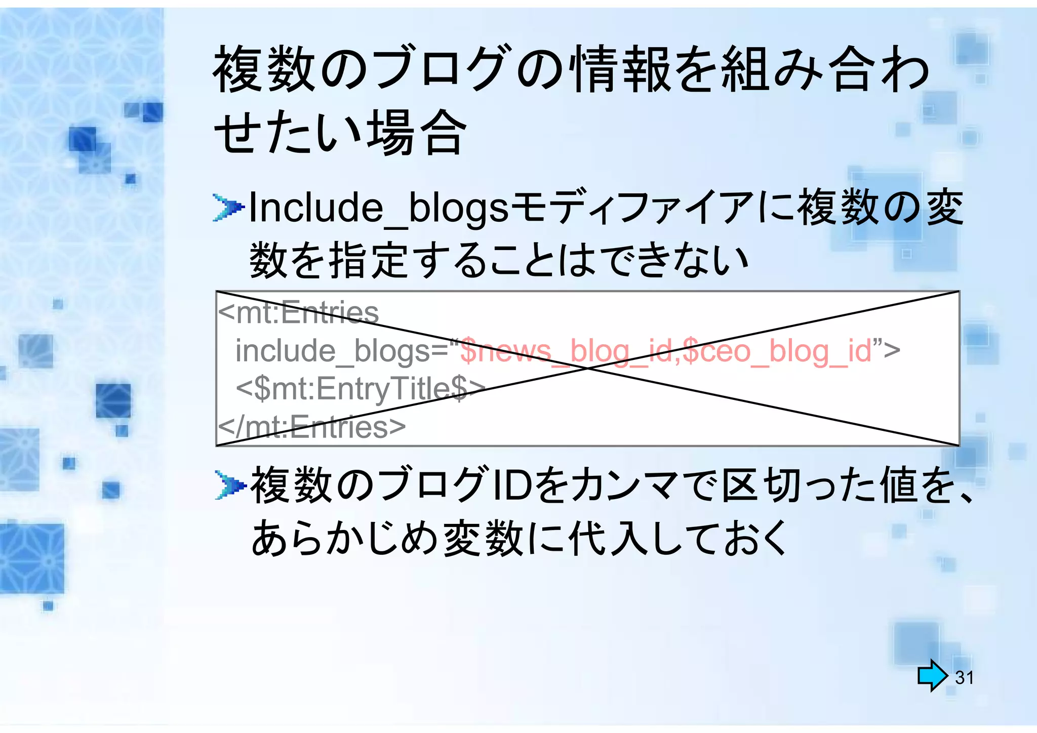 複数のブログの情報を組み合わ
せたい場合
 Include_blogsモディファイアに複数の変
 数を指定することはできない
<mt:Entries
 include_blogs=“$news_blog_id,$ceo_blog_id”>
 <$mt:EntryTitle$>
</mt:Entries>
  複数のブログIDをカンマで区切った値を、
  あらかじめ変数に代入しておく


                                               31
 