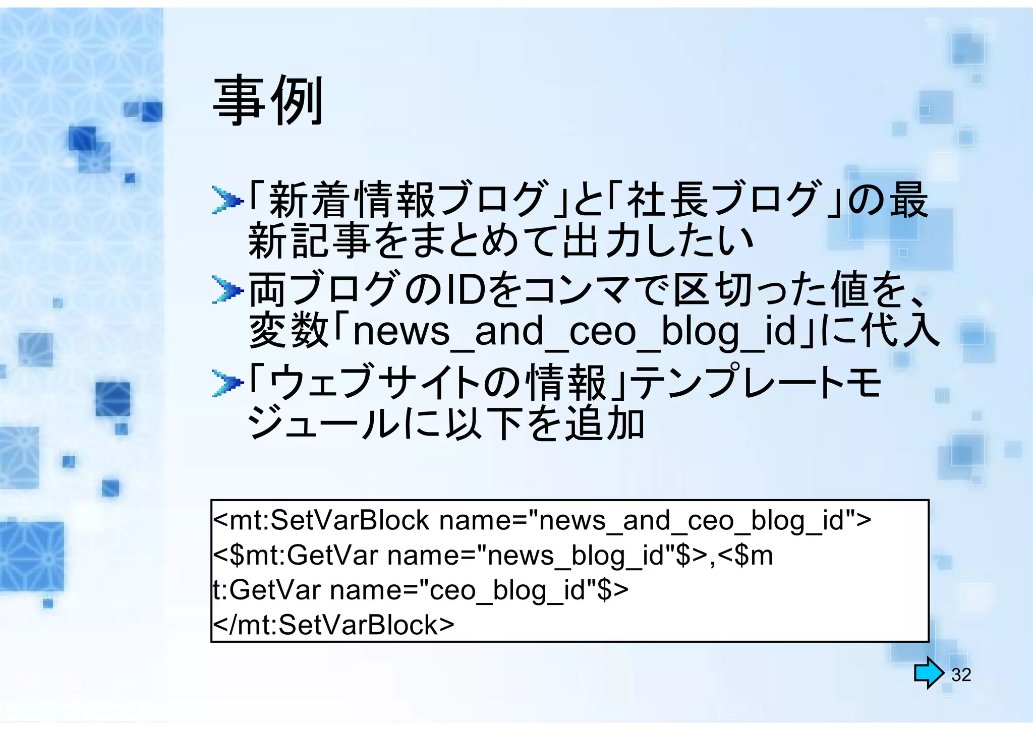 事例
  「新着情報ブログ」と「社長ブログ」の最
  新記事をまとめて出力したい
  両ブログのIDをコンマで区切った値を、
  変数「news_and_ceo_blog_id」に代入
  「ウェブサイトの情報」テンプレートモ
  ジュールに以下を追加

<mt:SetVarBlock name="news_and_ceo_blog_id">
<$mt:GetVar name="news_blog_id"$>,<$m
t:GetVar name="ceo_blog_id"$>
</mt:SetVarBlock>
                                               32
 