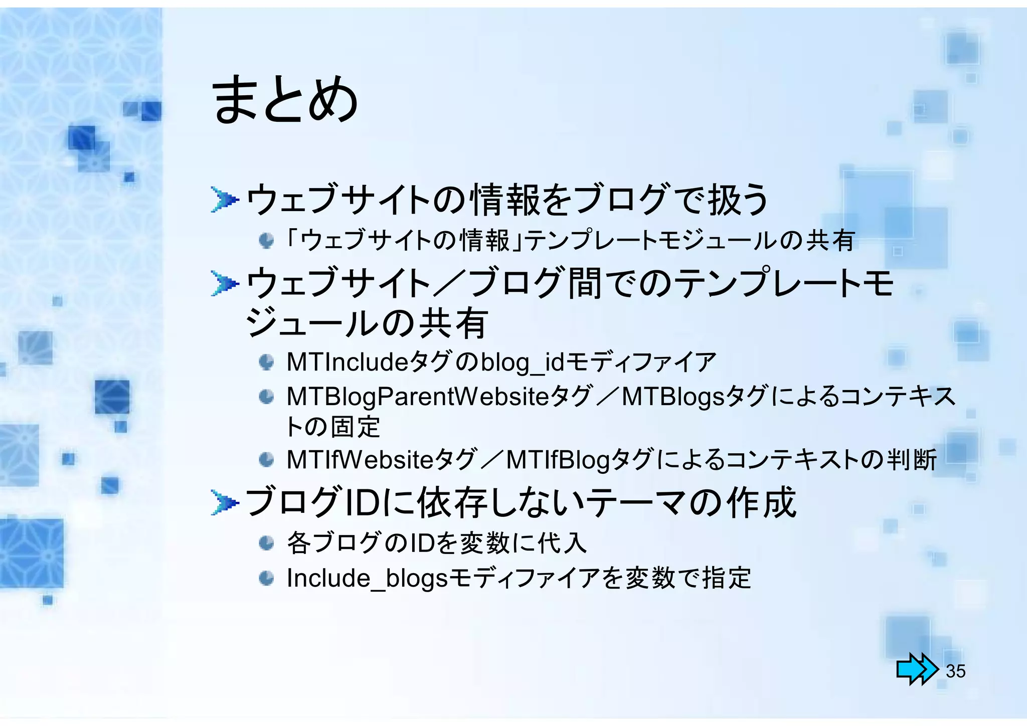 まとめ
ウェブサイトの情報をブログで扱う
 「ウェブサイトの情報」テンプレートモジュールの共有
ウェブサイト／ブログ間でのテンプレートモ
ジュールの共有
 MTIncludeタグのblog_idモディファイア
 MTBlogParentWebsiteタグ／MTBlogsタグによるコンテキス
 トの固定
 MTIfWebsiteタグ／MTIfBlogタグによるコンテキストの判断
ブログIDに依存しないテーマの作成
 各ブログのIDを変数に代入
 Include_blogsモディファイアを変数で指定


                                       35
 