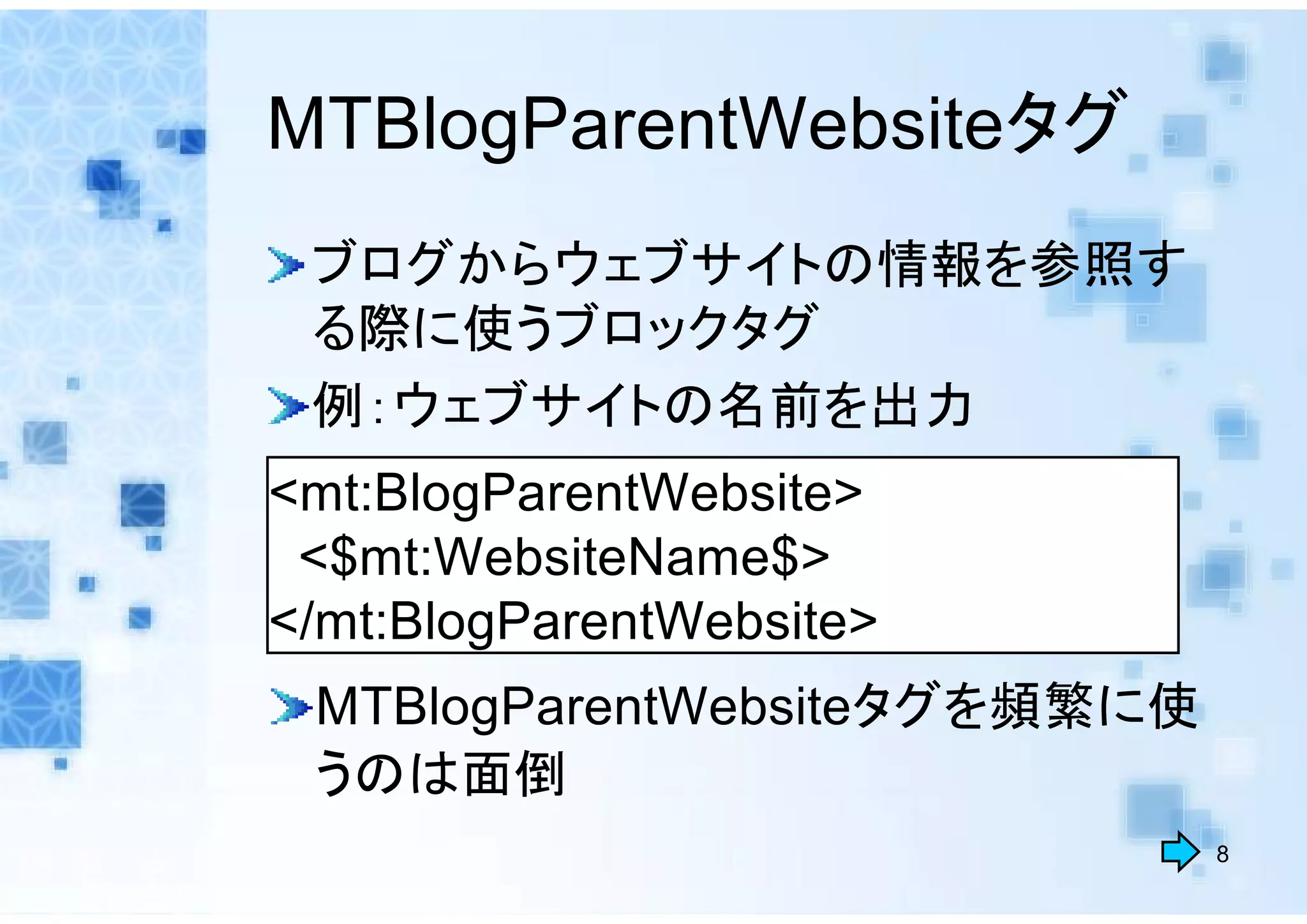 MTBlogParentWebsiteタグ
 ブログからウェブサイトの情報を参照す
 る際に使うブロックタグ
 例：ウェブサイトの名前を出力
<mt:BlogParentWebsite>
 <$mt:WebsiteName$>
</mt:BlogParentWebsite>
 MTBlogParentWebsiteタグを頻繁に使
 うのは面倒
                              8
 