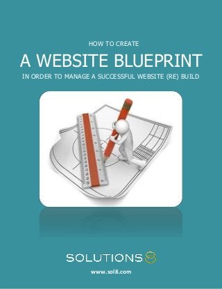 1 HOW TO CREATE A WEBSITE BLUEPRINT IN ORDER TO MANAGE A SUCCESSFUL WEBSITE (RE)BUILD




                                          HOW TO CREATE


A WEBSITE BLUEPRINT
 IN ORDER TO MANAGE A SUCCESSFUL WEBSITE (RE) BUILD




    Share This eBook!

                                           www.sol8.com
                                           www.sol8.com
 