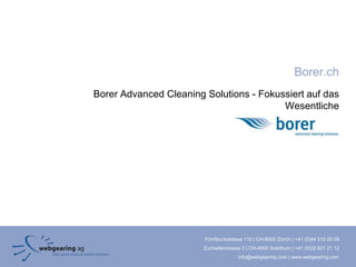 Borer.ch
Borer Advanced Cleaning Solutions - Fokussiert auf das
                                         Wesentliche




                        Förrlibuckstrasse 110 | CH-8005 Zürich | +41 (0)44 515 20 09
                        Zuchwilerstrasse 2 | CH-4500 Solothurn | +41 (0)32 621 21 12
                                       info@webgearing.com | www.webgearing.com
 