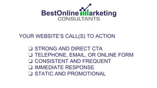 YOUR WEBSITE’S CALL(S) TO ACTION
❏ STRONG AND DIRECT CTA
❏ TELEPHONE, EMAIL, OR ONLINE FORM
❏ CONSISTENT AND FREQUENT
❏ IMMEDIATE RESPONSE
❏ STATIC AND PROMOTIONAL
 