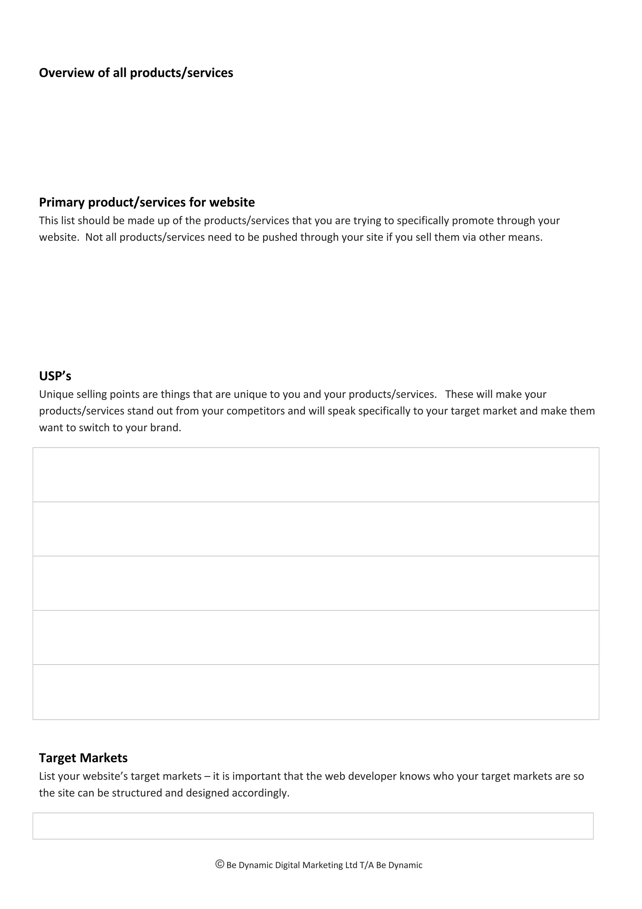 Overview of all products/services
Primary product/services for website
This list should be made up of the products/services that you are trying to specifically promote through your
website. Not all products/services need to be pushed through your site if you sell them via other means.
USP’s
Unique selling points are things that are unique to you and your products/services. These will make your
products/services stand out from your competitors and will speak specifically to your target market and make them
want to switch to your brand.
Target Markets
List your website’s target markets – it is important that the web developer knows who your target markets are so
the site can be structured and designed accordingly.
© Be Dynamic Digital Marketing Ltd T/A Be Dynamic
 