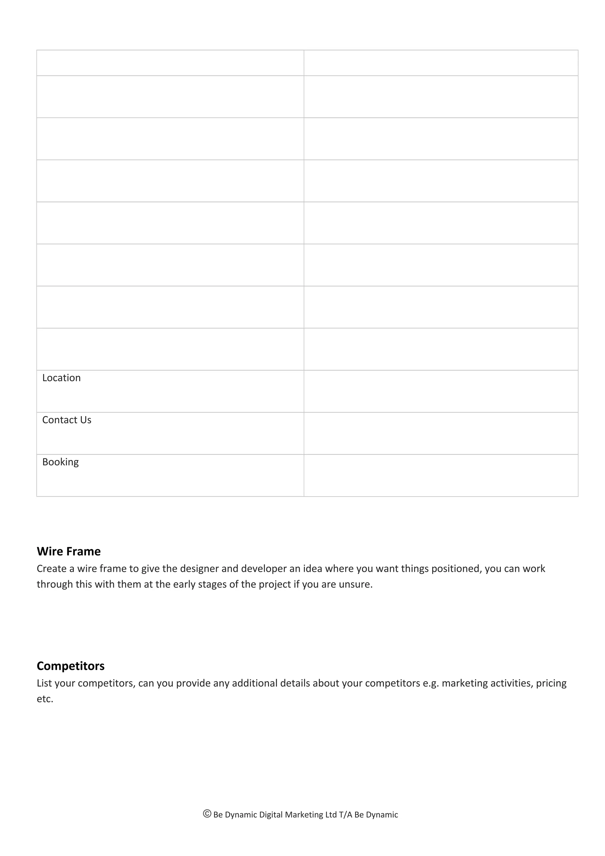 Location
Contact Us
Booking
Wire Frame
Create a wire frame to give the designer and developer an idea where you want things positioned, you can work
through this with them at the early stages of the project if you are unsure.
Competitors
List your competitors, can you provide any additional details about your competitors e.g. marketing activities, pricing
etc.
© Be Dynamic Digital Marketing Ltd T/A Be Dynamic
 