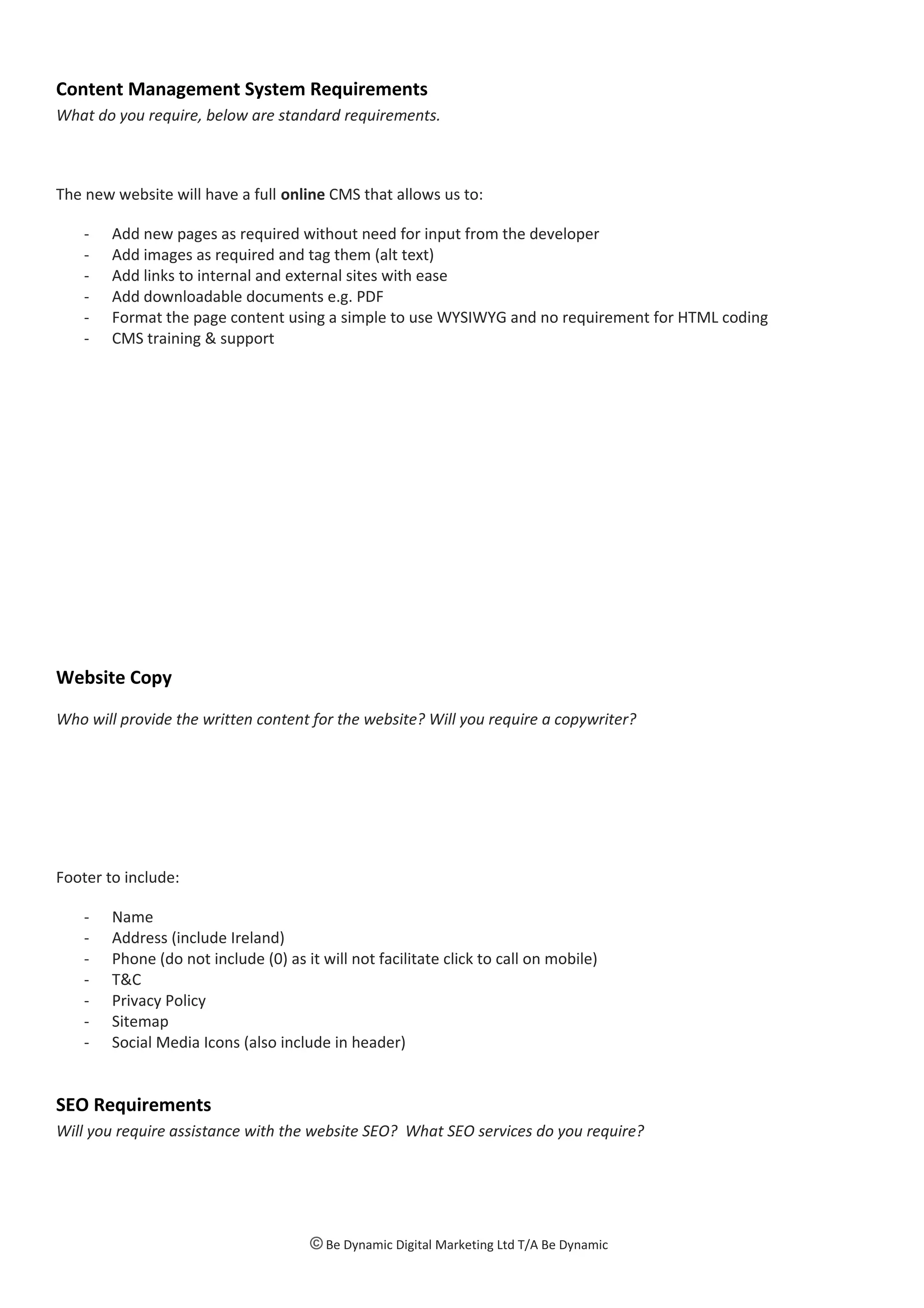 Content Management System Requirements
What do you require, below are standard requirements.
The new website will have a full online CMS that allows us to:
- Add new pages as required without need for input from the developer
- Add images as required and tag them (alt text)
- Add links to internal and external sites with ease
- Add downloadable documents e.g. PDF
- Format the page content using a simple to use WYSIWYG and no requirement for HTML coding
- CMS training & support
Website Copy
Who will provide the written content for the website? Will you require a copywriter?
Footer to include:
- Name
- Address (include Ireland)
- Phone (do not include (0) as it will not facilitate click to call on mobile)
- T&C
- Privacy Policy
- Sitemap
- Social Media Icons (also include in header)
SEO Requirements
Will you require assistance with the website SEO? What SEO services do you require?
© Be Dynamic Digital Marketing Ltd T/A Be Dynamic
 
