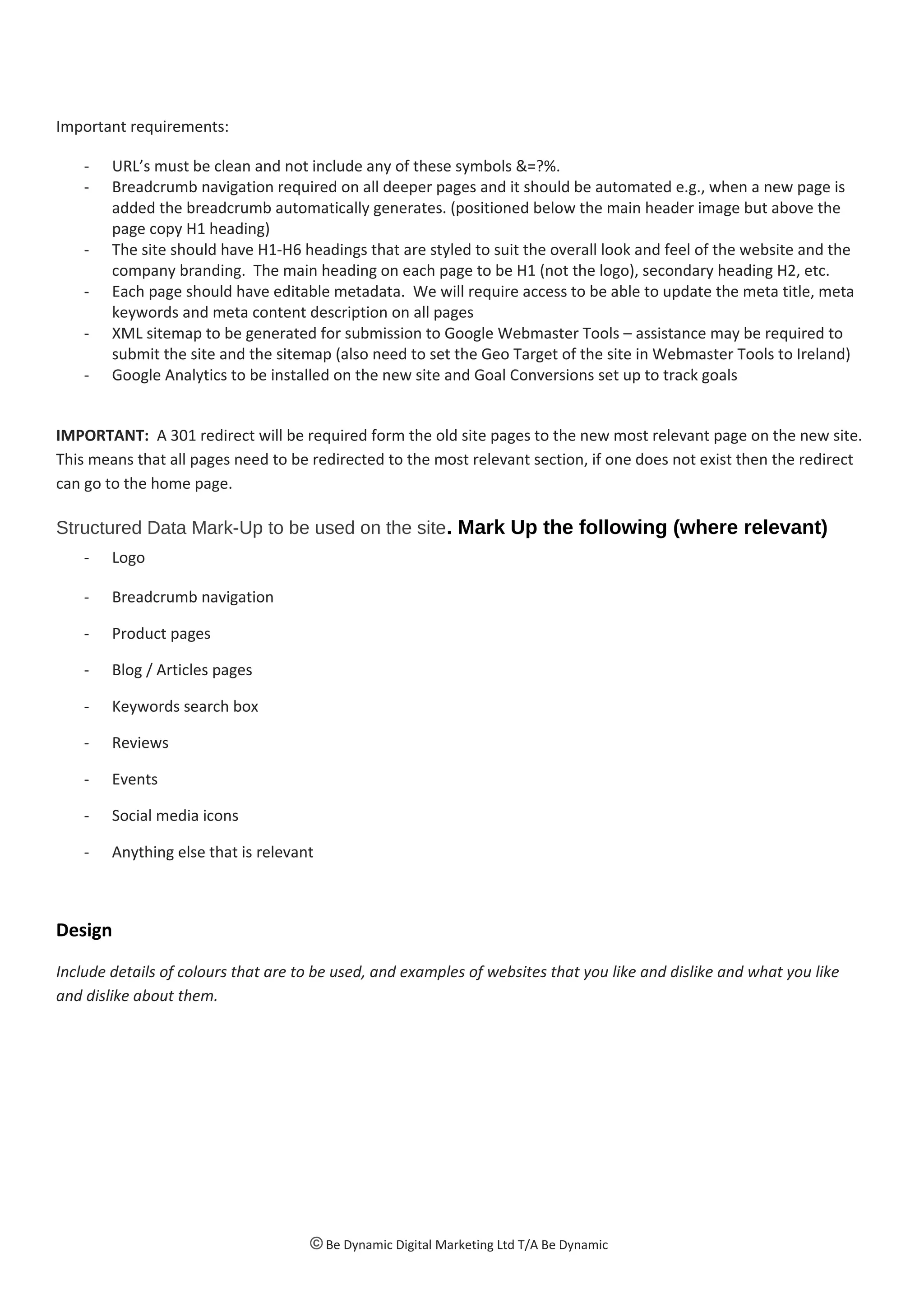 Important requirements:
- URL’s must be clean and not include any of these symbols &=?%.
- Breadcrumb navigation required on all deeper pages and it should be automated e.g., when a new page is
added the breadcrumb automatically generates. (positioned below the main header image but above the
page copy H1 heading)
- The site should have H1-H6 headings that are styled to suit the overall look and feel of the website and the
company branding. The main heading on each page to be H1 (not the logo), secondary heading H2, etc.
- Each page should have editable metadata. We will require access to be able to update the meta title, meta
keywords and meta content description on all pages
- XML sitemap to be generated for submission to Google Webmaster Tools – assistance may be required to
submit the site and the sitemap (also need to set the Geo Target of the site in Webmaster Tools to Ireland)
- Google Analytics to be installed on the new site and Goal Conversions set up to track goals
IMPORTANT: A 301 redirect will be required form the old site pages to the new most relevant page on the new site.
This means that all pages need to be redirected to the most relevant section, if one does not exist then the redirect
can go to the home page.
Structured Data Mark-Up to be used on the site. Mark Up the following (where relevant)
- Logo
- Breadcrumb navigation
- Product pages
- Blog / Articles pages
- Keywords search box
- Reviews
- Events
- Social media icons
- Anything else that is relevant
Design
Include details of colours that are to be used, and examples of websites that you like and dislike and what you like
and dislike about them.
© Be Dynamic Digital Marketing Ltd T/A Be Dynamic
 