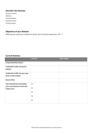 Describe Your Business
Business Name:
Address:
Contact Name:
Contact Phone:
Contact Email:
Objectives of your Website
What do you want your website to do for you? Increase awareness, sell….?
Current Statistics
Current New Target
Unique Monthly Visitors
% Monthly Traffic Via Search
Engines
% Monthly Traffic Via your own
drive to web activity
Bounce Rate
Top 5 key phrases (excluding
your own business name) and
visitors p/m
1.
2.
3.
4.
5.
© Be Dynamic Digital Marketing Ltd T/A Be Dynamic
 