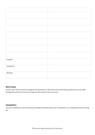 Location
Contact Us
Booking
Wire Frame
Create a wire frame to give the designer and developer an idea where you want things positioned, you can work
through this with them at the early stages of the project if you are unsure.
Competitors
List your competitors, can you provide any additional details about your competitors e.g. marketing activities, pricing
etc.
© Be Dynamic Digital Marketing Ltd T/A Be Dynamic
 