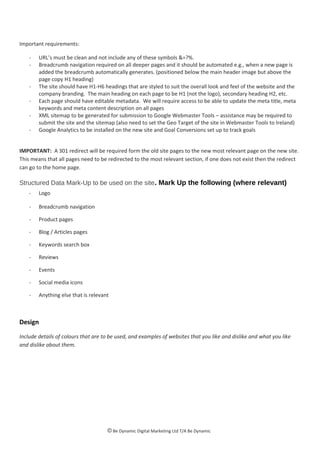 Important requirements:
- URL’s must be clean and not include any of these symbols &=?%.
- Breadcrumb navigation required on all deeper pages and it should be automated e.g., when a new page is
added the breadcrumb automatically generates. (positioned below the main header image but above the
page copy H1 heading)
- The site should have H1-H6 headings that are styled to suit the overall look and feel of the website and the
company branding. The main heading on each page to be H1 (not the logo), secondary heading H2, etc.
- Each page should have editable metadata. We will require access to be able to update the meta title, meta
keywords and meta content description on all pages
- XML sitemap to be generated for submission to Google Webmaster Tools – assistance may be required to
submit the site and the sitemap (also need to set the Geo Target of the site in Webmaster Tools to Ireland)
- Google Analytics to be installed on the new site and Goal Conversions set up to track goals
IMPORTANT: A 301 redirect will be required form the old site pages to the new most relevant page on the new site.
This means that all pages need to be redirected to the most relevant section, if one does not exist then the redirect
can go to the home page.
Structured Data Mark-Up to be used on the site. Mark Up the following (where relevant)
- Logo
- Breadcrumb navigation
- Product pages
- Blog / Articles pages
- Keywords search box
- Reviews
- Events
- Social media icons
- Anything else that is relevant
Design
Include details of colours that are to be used, and examples of websites that you like and dislike and what you like
and dislike about them.
© Be Dynamic Digital Marketing Ltd T/A Be Dynamic
 