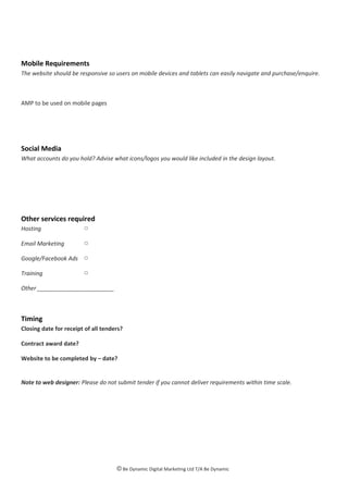 Mobile Requirements
The website should be responsive so users on mobile devices and tablets can easily navigate and purchase/enquire.
AMP to be used on mobile pages
Social Media
What accounts do you hold? Advise what icons/logos you would like included in the design layout.
Other services required
Hosting □
Email Marketing □
Google/Facebook Ads □
Training □
Other ________________________
Timing
Closing date for receipt of all tenders?
Contract award date?
Website to be completed by – date?
Note to web designer: Please do not submit tender if you cannot deliver requirements within time scale.
© Be Dynamic Digital Marketing Ltd T/A Be Dynamic
 