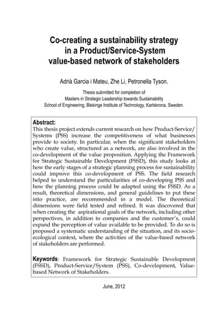Co-creating a sustainability strategy
          in a Product/Service-System
      value-based network of stakeholders

            Adrià Garcia i Mateu, Zhe Li, Petronella Tyson.
                         Thesis submitted for completion of
               Masters in Strategic Leadership towards Sustainability
    School of Engineering, Blekinge Institute of Technology, Karlskrona, Sweden.


Abstract:
This thesis project extends current research on how Product-Service/
Systems (PSS) increase the competitiveness of what businesses
provide to society. In particular, when the significant stakeholders
who create value, structured as a network, are also involved in the
co-development of the value proposition. Applying the Framework
for Strategic Sustainable Development (FSSD), this study looks at
how the early stages of a strategic planning process for sustainability
could improve this co-development of PSS. The field research
helped to understand the particularities of co-developing PSS and
how the planning process could be adapted using the FSSD. As a
result, theoretical dimensions, and general guidelines to put these
into practice, are recommended in a model. The theoretical
dimensions were field tested and refined. It was discovered that
when creating the aspirational goals of the network, including other
perspectives, in addition to companies and the customer’s, could
expand the perception of value available to be provided. To do so is
proposed a systematic understanding of the situation, and its socio-
ecological context, where the activities of the value-based network
of stakeholders are performed.

Keywords: Framework for Strategic Sustainable Development
(FSSD), Product-Service/System (PSS), Co-development, Value-
based Network of Stakeholders.

                                   June, 2012
 