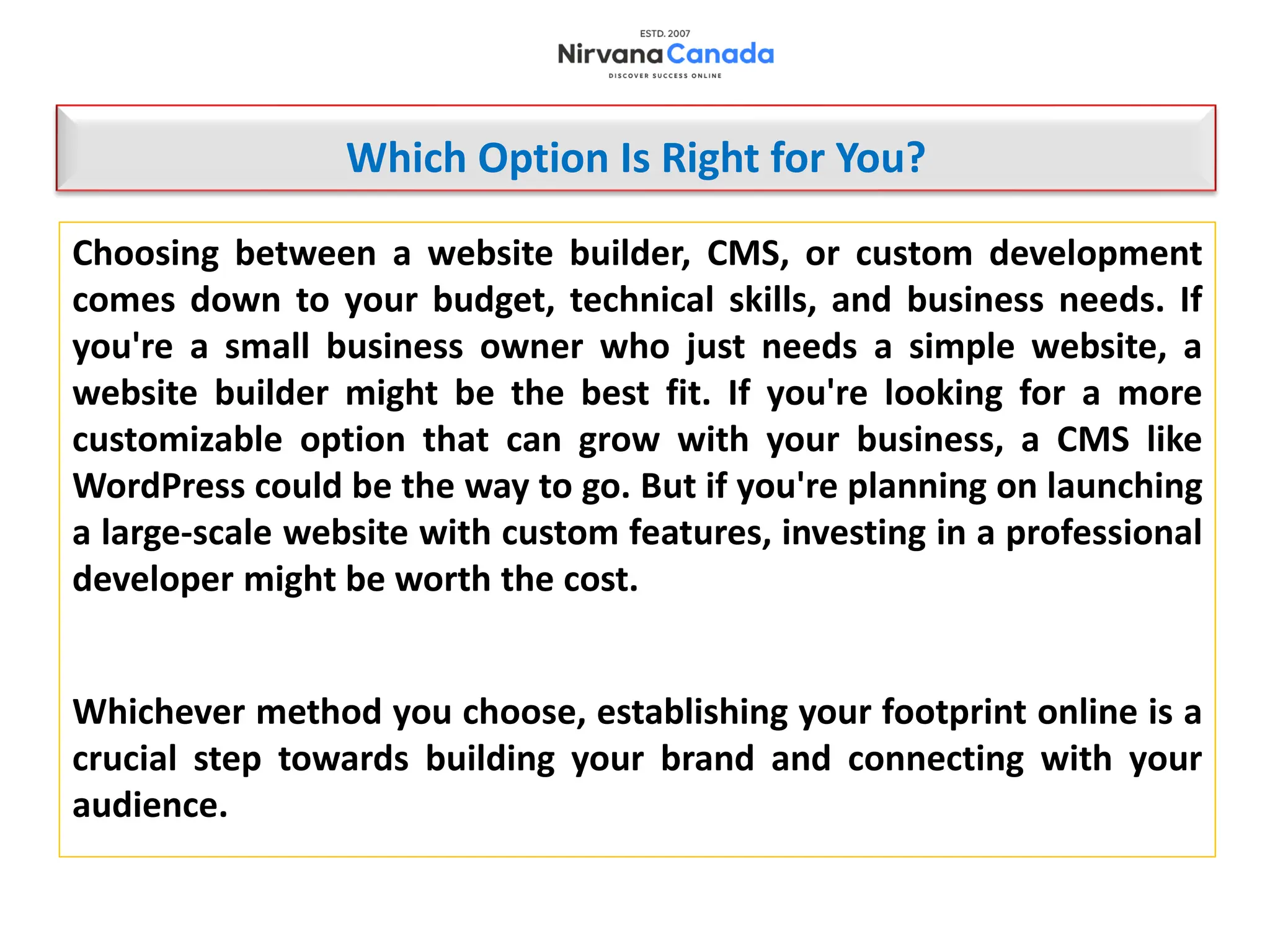 Choosing between a website builder, CMS, or custom development
comes down to your budget, technical skills, and business needs. If
you're a small business owner who just needs a simple website, a
website builder might be the best fit. If you're looking for a more
customizable option that can grow with your business, a CMS like
WordPress could be the way to go. But if you're planning on launching
a large-scale website with custom features, investing in a professional
developer might be worth the cost.
Whichever method you choose, establishing your footprint online is a
crucial step towards building your brand and connecting with your
audience.
Which Option Is Right for You?
 