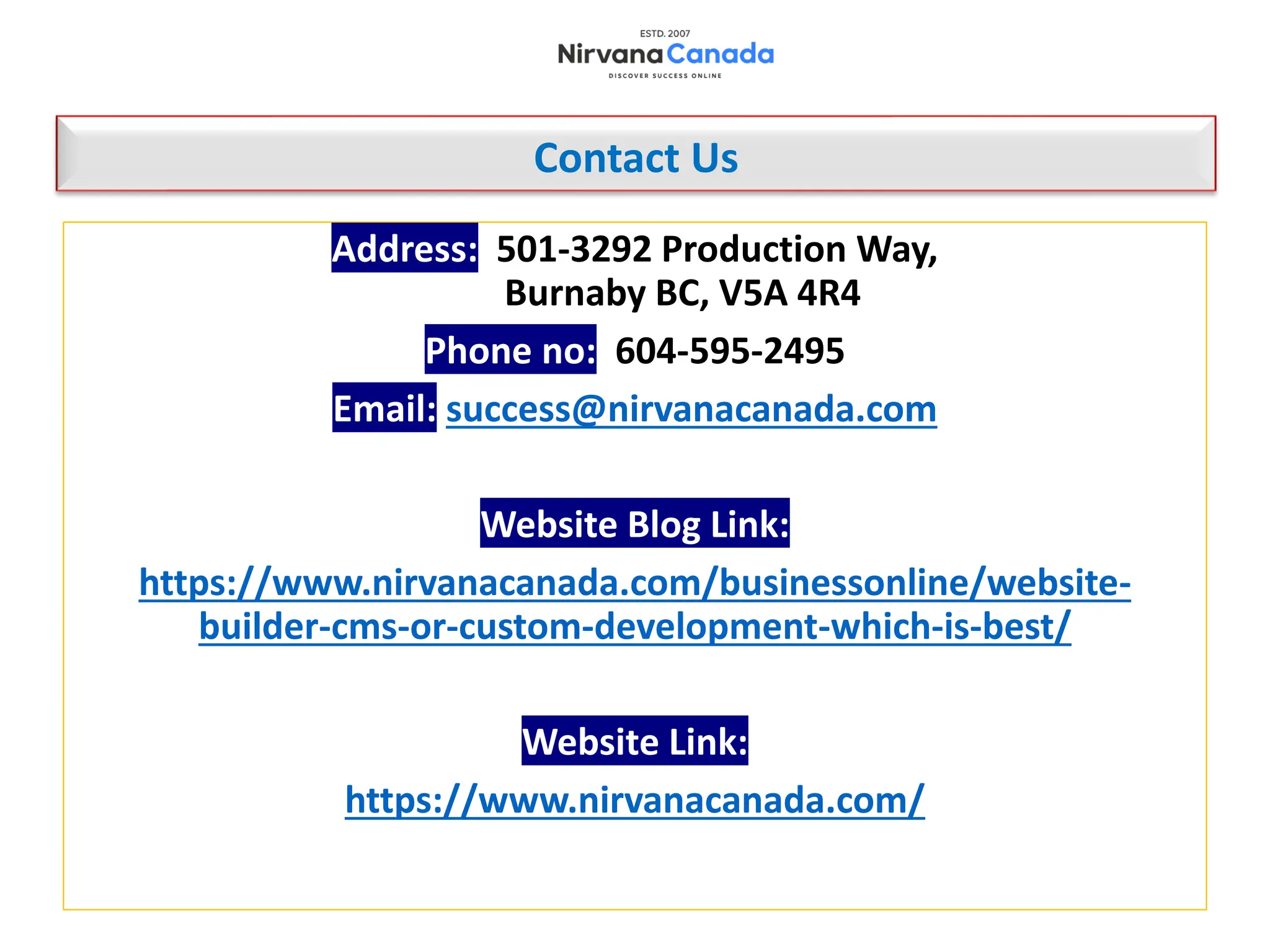 Contact Us
Address: 501-3292 Production Way,
Burnaby BC, V5A 4R4
Phone no: 604-595-2495
Email: success@nirvanacanada.com
Website Blog Link:
https://www.nirvanacanada.com/businessonline/website-
builder-cms-or-custom-development-which-is-best/
Website Link:
https://www.nirvanacanada.com/
 