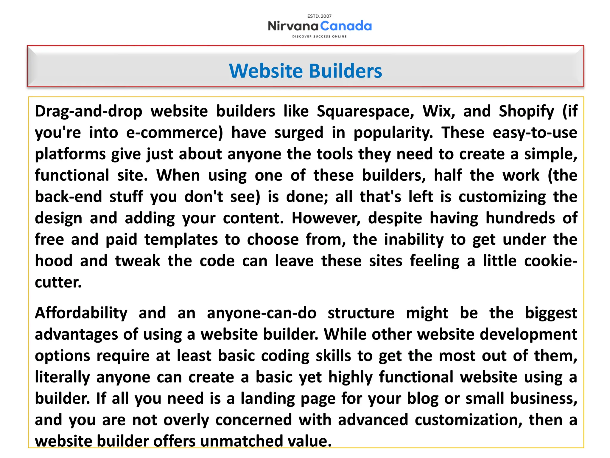 Drag-and-drop website builders like Squarespace, Wix, and Shopify (if
you're into e-commerce) have surged in popularity. These easy-to-use
platforms give just about anyone the tools they need to create a simple,
functional site. When using one of these builders, half the work (the
back-end stuff you don't see) is done; all that's left is customizing the
design and adding your content. However, despite having hundreds of
free and paid templates to choose from, the inability to get under the
hood and tweak the code can leave these sites feeling a little cookie-
cutter.
Affordability and an anyone-can-do structure might be the biggest
advantages of using a website builder. While other website development
options require at least basic coding skills to get the most out of them,
literally anyone can create a basic yet highly functional website using a
builder. If all you need is a landing page for your blog or small business,
and you are not overly concerned with advanced customization, then a
website builder offers unmatched value.
Website Builders
 