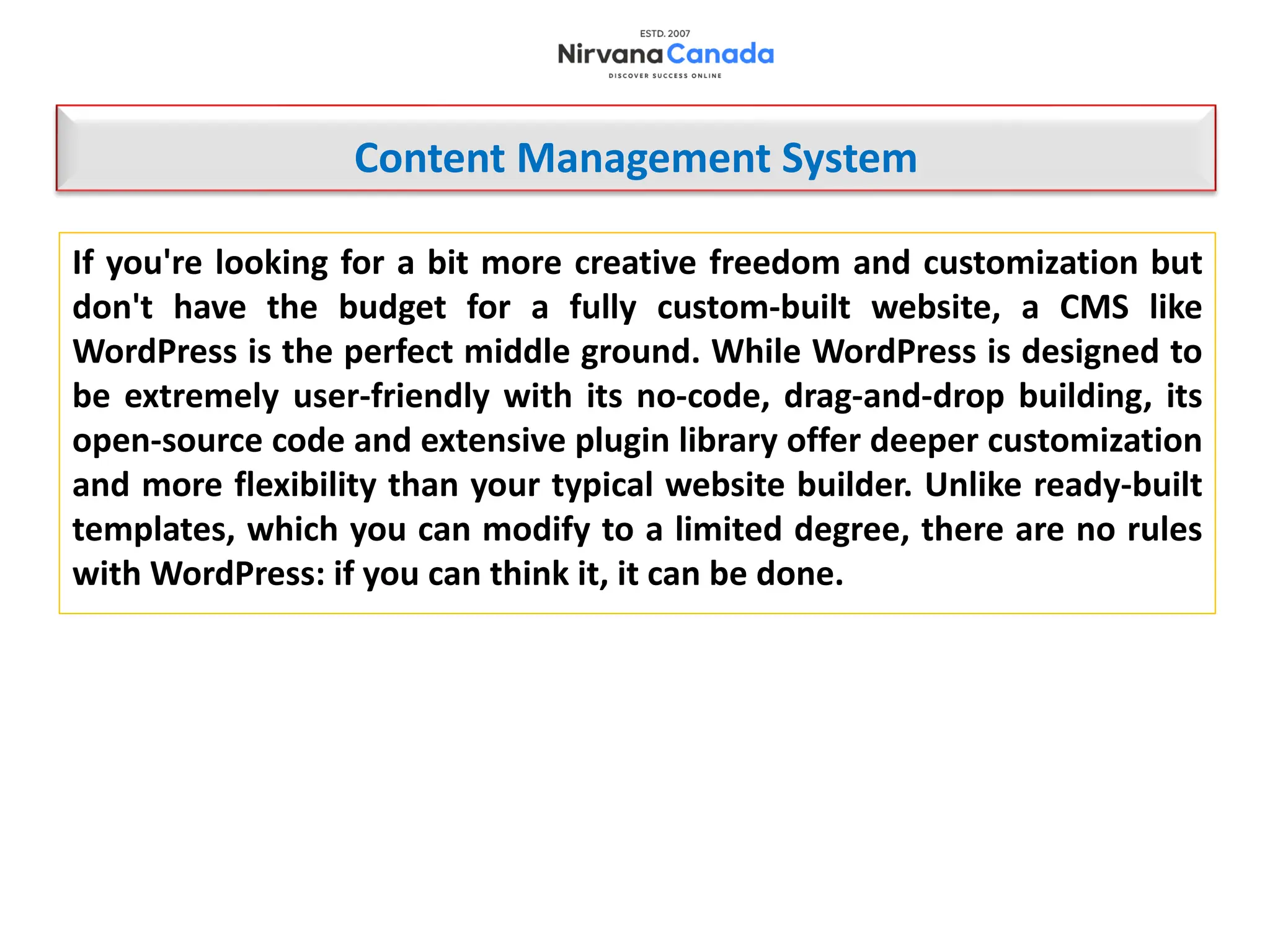 If you're looking for a bit more creative freedom and customization but
don't have the budget for a fully custom-built website, a CMS like
WordPress is the perfect middle ground. While WordPress is designed to
be extremely user-friendly with its no-code, drag-and-drop building, its
open-source code and extensive plugin library offer deeper customization
and more flexibility than your typical website builder. Unlike ready-built
templates, which you can modify to a limited degree, there are no rules
with WordPress: if you can think it, it can be done.
Content Management System
 