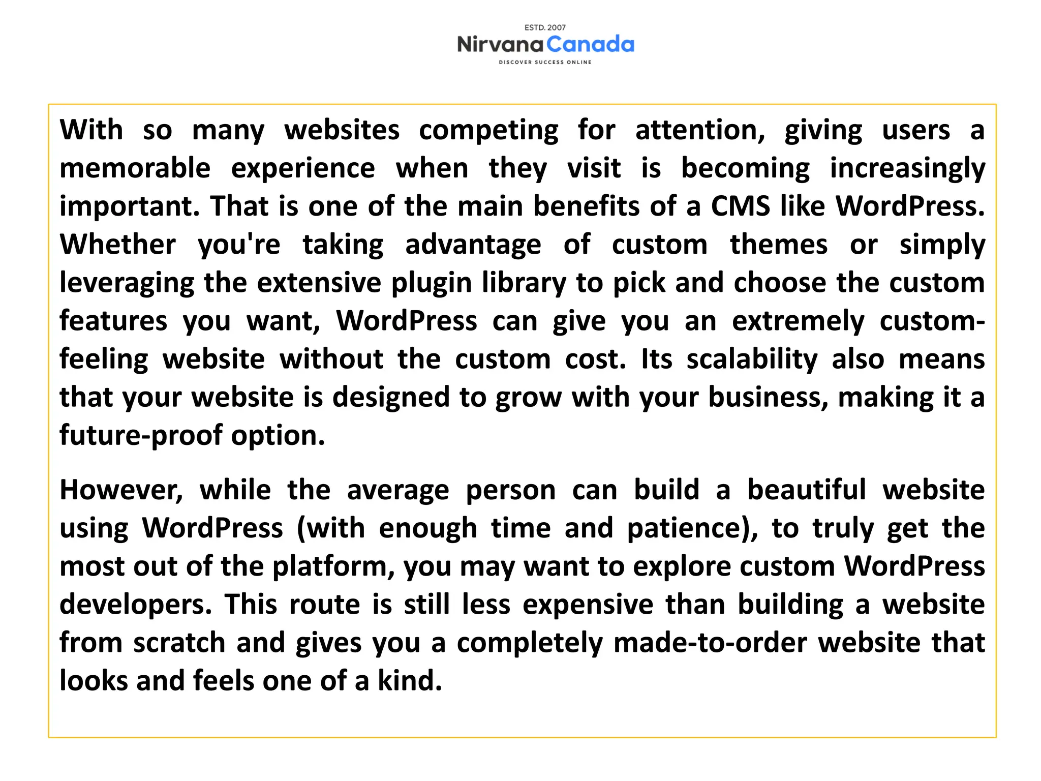 With so many websites competing for attention, giving users a
memorable experience when they visit is becoming increasingly
important. That is one of the main benefits of a CMS like WordPress.
Whether you're taking advantage of custom themes or simply
leveraging the extensive plugin library to pick and choose the custom
features you want, WordPress can give you an extremely custom-
feeling website without the custom cost. Its scalability also means
that your website is designed to grow with your business, making it a
future-proof option.
However, while the average person can build a beautiful website
using WordPress (with enough time and patience), to truly get the
most out of the platform, you may want to explore custom WordPress
developers. This route is still less expensive than building a website
from scratch and gives you a completely made-to-order website that
looks and feels one of a kind.
 
