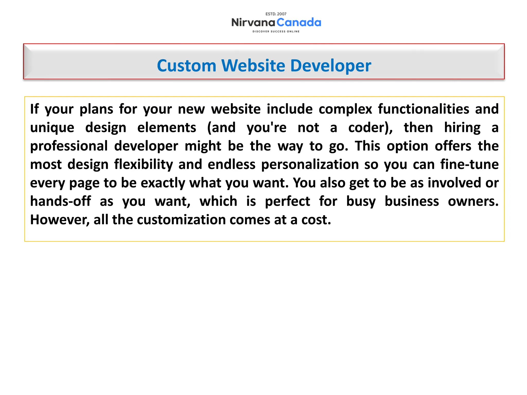 If your plans for your new website include complex functionalities and
unique design elements (and you're not a coder), then hiring a
professional developer might be the way to go. This option offers the
most design flexibility and endless personalization so you can fine-tune
every page to be exactly what you want. You also get to be as involved or
hands-off as you want, which is perfect for busy business owners.
However, all the customization comes at a cost.
Custom Website Developer
 
