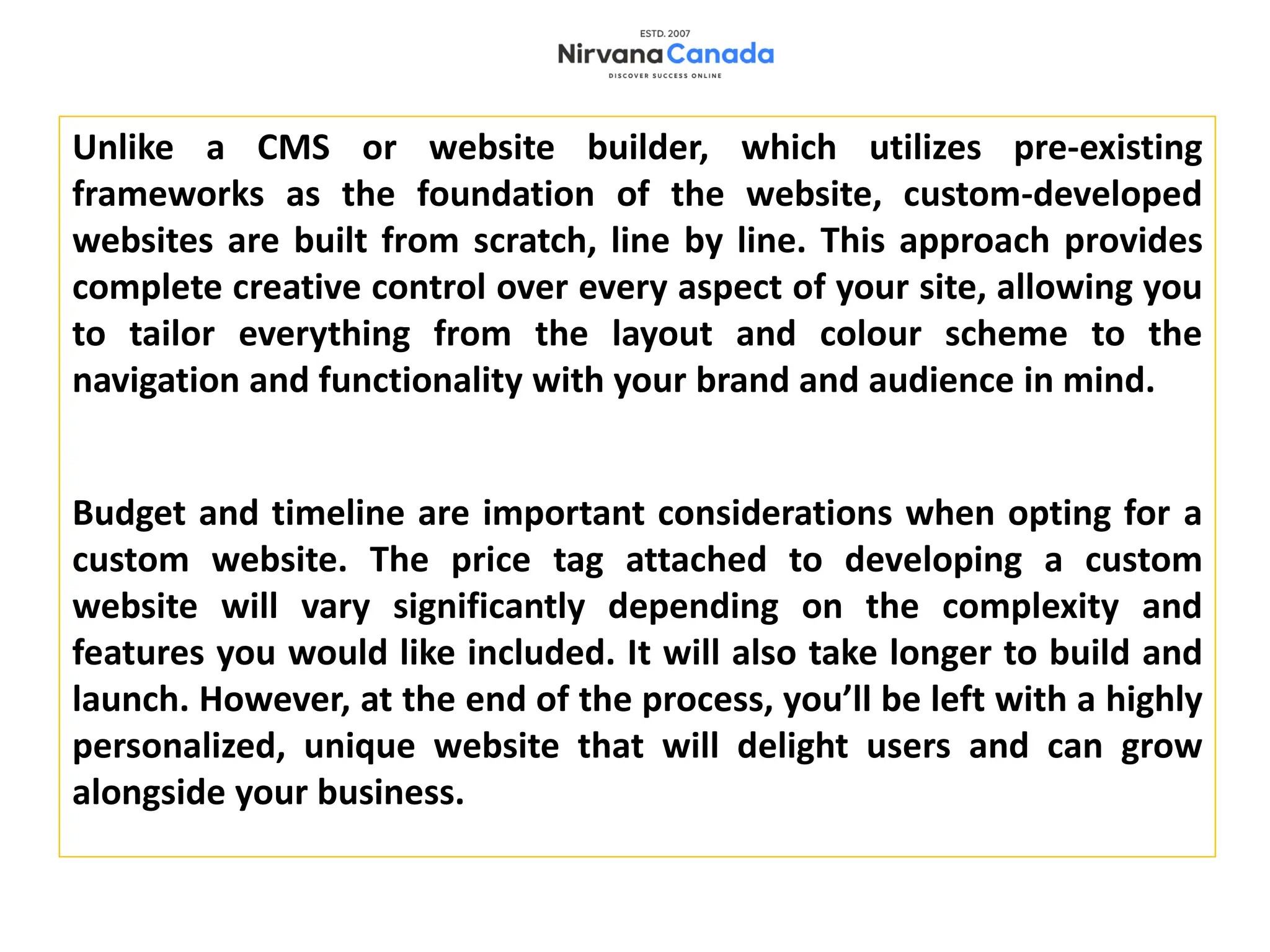 Unlike a CMS or website builder, which utilizes pre-existing
frameworks as the foundation of the website, custom-developed
websites are built from scratch, line by line. This approach provides
complete creative control over every aspect of your site, allowing you
to tailor everything from the layout and colour scheme to the
navigation and functionality with your brand and audience in mind.
Budget and timeline are important considerations when opting for a
custom website. The price tag attached to developing a custom
website will vary significantly depending on the complexity and
features you would like included. It will also take longer to build and
launch. However, at the end of the process, you’ll be left with a highly
personalized, unique website that will delight users and can grow
alongside your business.
 