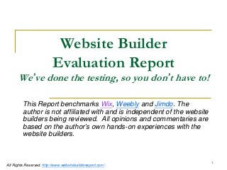 1 
All Rights Reserved. http://www.websitebuilderexpert.com/ 
Website Builder Evaluation Report 
We’ve done the testing, so you don’t have to! 
This Report benchmarks Wix, Weebly and Jimdo. The author is not affiliated with and is independent of the website builders being reviewed. All opinions and commentaries are based on the author’s own hands-on experiences with the website builders.  