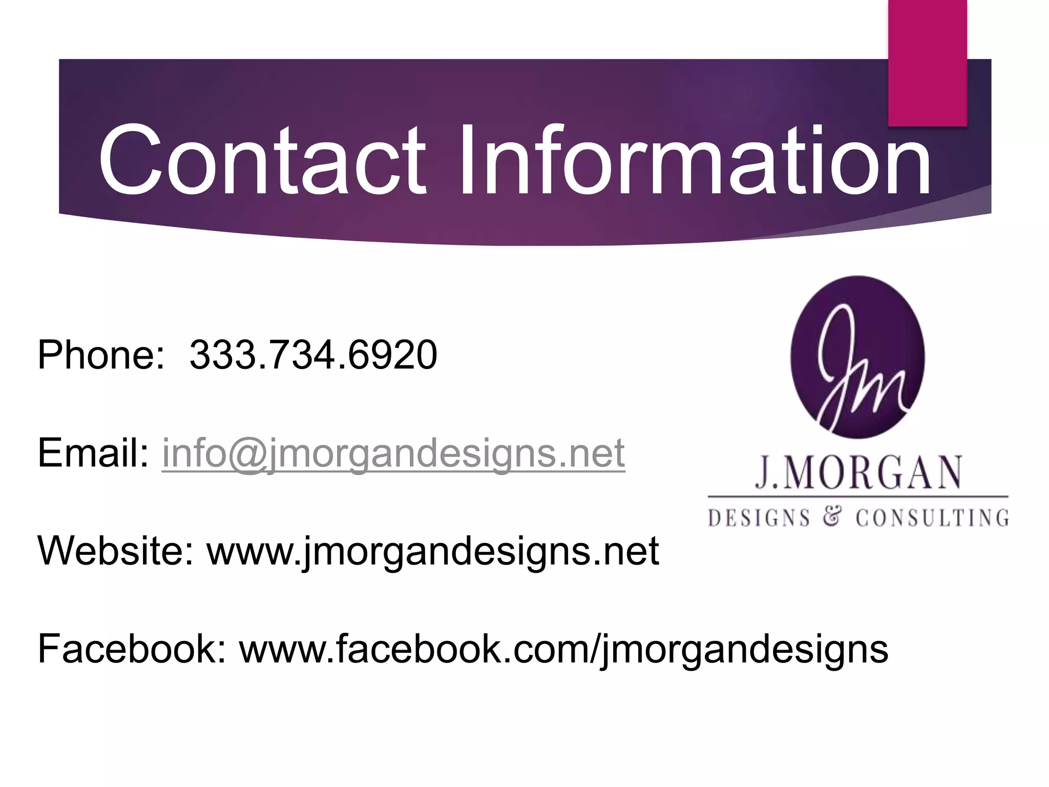 Phone: 333.734.6920
Email: info@jmorgandesigns.net
Website: www.jmorgandesigns.net
Facebook: www.facebook.com/jmorgandesigns
Contact Information
 