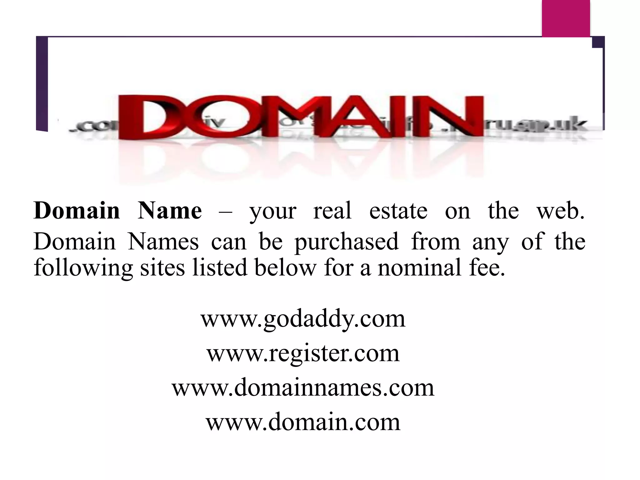 Domain Name – your real estate on the web.
Domain Names can be purchased from any of the
following sites listed below for a nominal fee.
www.godaddy.com
www.register.com
www.domainnames.com
www.domain.com
 