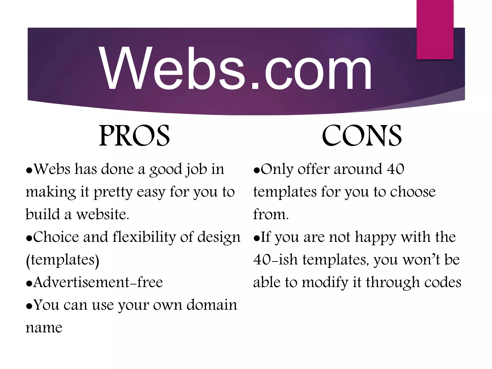 Webs.com
PROS
Webs has done a good job in
making it pretty easy for you to
build a website.
Choice and flexibility of design
(templates)
Advertisement-free
You can use your own domain
name
CONS
Only offer around 40
templates for you to choose
from.
If you are not happy with the
40-ish templates, you won’t be
able to modify it through codes
 