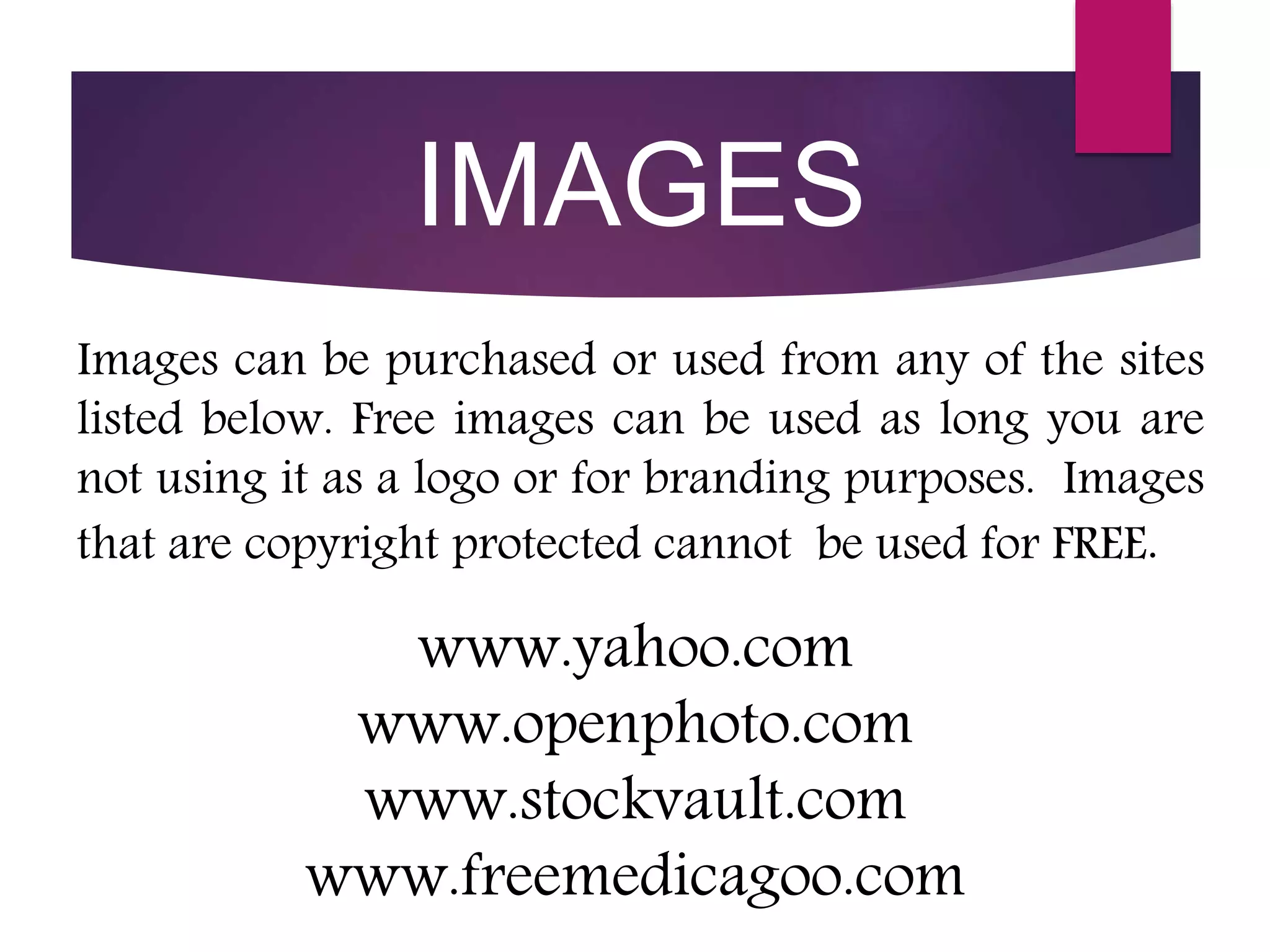 www.yahoo.com
www.openphoto.com
www.stockvault.com
www.freemedicagoo.com
Images can be purchased or used from any of the sites
listed below. Free images can be used as long you are
not using it as a logo or for branding purposes. Images
that are copyright protected cannot be used for FREE.
IMAGES
 