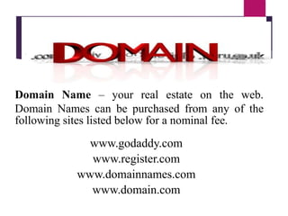 Domain Name – your real estate on the web.
Domain Names can be purchased from any of the
following sites listed below for a nominal fee.
www.godaddy.com
www.register.com
www.domainnames.com
www.domain.com
 
