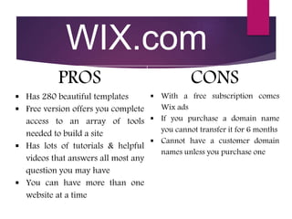 WIX.com
PROS
 Has 280 beautiful templates
 Free version offers you complete
access to an array of tools
needed to build a site
 Has lots of tutorials & helpful
videos that answers all most any
question you may have
 You can have more than one
website at a time
CONS
 With a free subscription comes
Wix ads
 If you purchase a domain name
you cannot transfer it for 6 months
 Cannot have a customer domain
names unless you purchase one
 