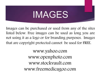 www.yahoo.com
www.openphoto.com
www.stockvault.com
www.freemedicagoo.com
Images can be purchased or used from any of the sites
listed below. Free images can be used as long you are
not using it as a logo or for branding purposes. Images
that are copyright protected cannot be used for FREE.
IMAGES
 