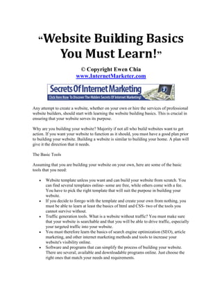 “Website          Building Basics
                You Must Learn!”
                          © Copyright Ewen Chia
                         www.InternetMarketer.com




Any attempt to create a website, whether on your own or hire the services of professional
website builders, should start with learning the website building basics. This is crucial in
ensuring that your website serves its purpose.

Why are you building your website? Majority if not all who build websites want to get
action. If you want your website to function as it should, you must have a good plan prior
to building your website. Building a website is similar to building your home. A plan will
give it the direction that it needs.

The Basic Tools

Assuming that you are building your website on your own, here are some of the basic
tools that you need:

      Website template unless you want and can build your website from scratch. You
       can find several templates online- some are free, while others come with a fee.
       You have to pick the right template that will suit the purpose in building your
       website.
      If you decide to forego with the template and create your own from nothing, you
       must be able to learn at least the basics of html and CSS- two of the tools you
       cannot survive without.
      Traffic generation tools. What is a website without traffic? You must make sure
       that your website is searchable and that you will be able to drive traffic, especially
       your targeted traffic into your website.
      You must therefore learn the basics of search engine optimization (SEO), article
       marketing, and other internet marketing methods and tools to increase your
       website's visibility online.
      Software and programs that can simplify the process of building your website.
       There are several; available and downloadable programs online. Just choose the
       right ones that match your needs and requirements.
 